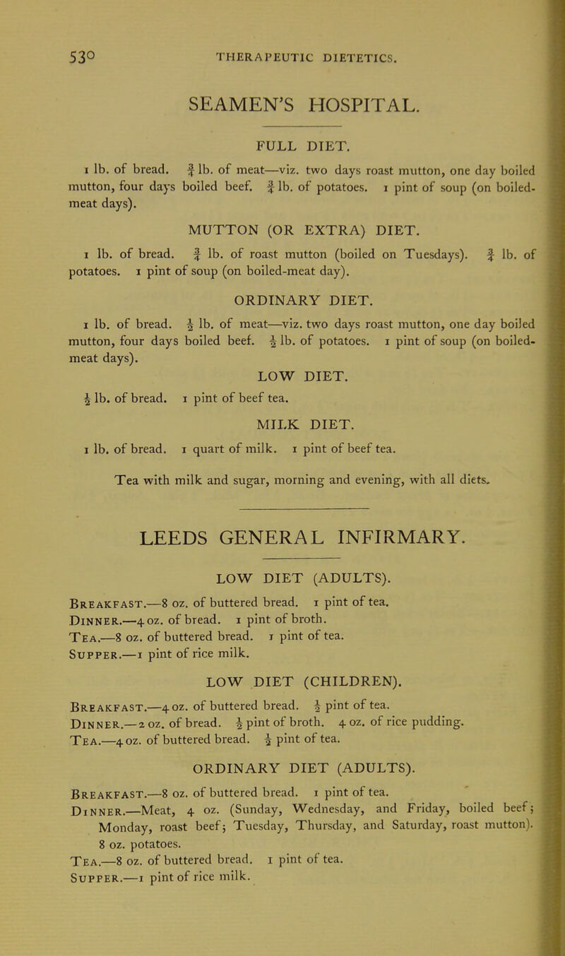 SEAMEN'S HOSPITAL. FULL DIET. I lb, of bread. f lb. of meat—viz. two days roast mutton, one day boiled mutton, four days boiled beef, f lb. of potatoes, i pint of soup (on boiled- meat days). MUTTON (OR EXTRA) DIET. 1 lb. of bread. f lb. of roast mutton (boiled on Tuesdays). f lb. of potatoes. I pint of soup (on boiled-meat day). ORDINARY DIET. I lb. of bread. ^ lb, of meat—viz. two days roast mutton, one day boiled mutton, four days boiled beef. ^ lb. of potatoes, i pint of soup (on boiled- meat days). LOW DIET. ^ lb. of bread, i pint of beef tea. MILK DIET, I lb. of bread, i quart of milk, i pint of beef tea. Tea with milk and sugar, morning and evening, with all diets. LEEDS GENERAL INFIRMARY. LOW DIET (ADULTS). Breakfast,—8 oz, of buttered bread, i pint of tea. Dinner,—40Z, of bread, i pint of broth. Tea.—8 oz. of buttered bread, i pint of tea. Supper.—i pint of rice milk. LOW DIET (CHILDREN). Breakfast.—40Z. of buttered bread. | pint of tea. Dinner.—2 oz. of bread. | pint of broth. 4. oz. of rice pudding. Tea,—40Z. of buttered bread. ^ pint of tea. ORDINARY DIET (ADULTS). Breakfast.—8 oz. of buttered bread, i pint of tea. Dinner.—Meat, 4 oz. (Sunday, Wednesday, and Friday, boiled beef; Monday, roast beef; Tuesday, Thursday, and Saturday, roast mutton). 8 oz. potatoes. Xea.—8 oz. of buttered bread, i pint of tea. Supper.—1 pint of rice milk.