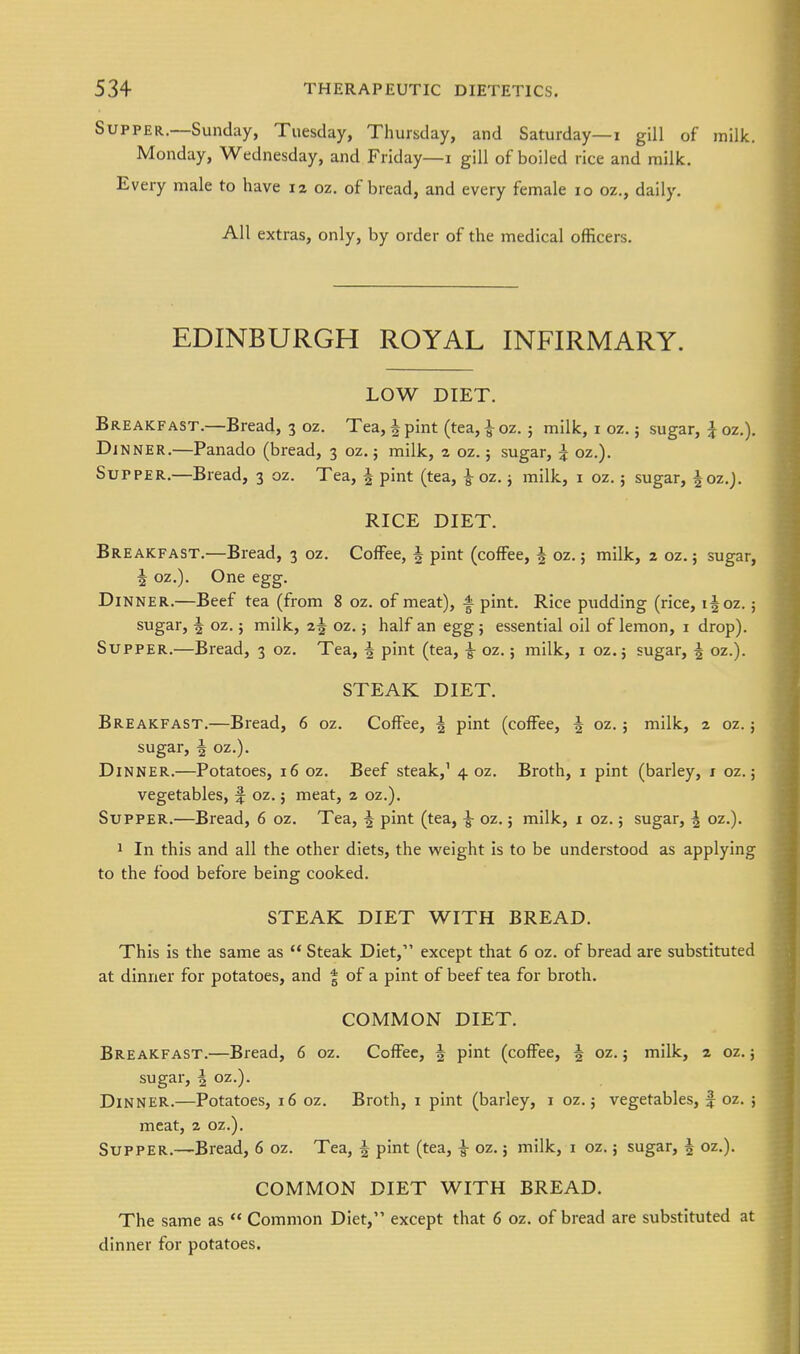 Supper.—Sunday, Tuesday, Thursday, and Saturday—i gill of milk. Monday, Wednesday, and Friday—i gill of boiled rice and milk. Every male to have 12 oz. of bread, and every female 10 oz., daily. All extras, only, by order of the medical officers. EDINBURGH ROYAL INFIRMARY. LOW DIET. Breakfast.—Bread, 3 oz. Tea, J pint (tea, ^ oz.; milk, i oz.; sugar, J oz.). Dj NNER.—Panado (bread, 3 oz.; milk, z oz.; sugar, j oz.). Supper.—Bread, 3 oz. Tea, ^ pint (tea, ^ oz. j milk, i oz.; sugar, |oz,j. RICE DIET. Breakfast.—Bread, 3 oz. Coffee, | pint (coffee, | oz.; milk, 2 oz.; sugar, I oz.). One egg. Dinner.—Beef tea (from 8 oz. of meat), | pint. Rice pudding (rice, i|oz.; sugar, f oz.; milk, 2 J oz.; half an egg ; essential oil of lemon, i drop). Supper.—Bread, 3 oz. Tea, ^ pint (tea, ^ oz.; milk, 1 oz. j sugar, ^ oz.). STEAK DIET. Breakfast.—Bread, 6 oz. Coffee, ^ pint (coffee, ^ oz.; milk, 2 oz.; sugar, 4 oz.). Dinner.—Potatoes, 16 oz. Beef steak,' 4 oz. Broth, i pint (barley, i oz.; vegetables, ^ oz.; meat, 2 oz.). Supper.—Bread, 6 oz. Tea, ^ pint (tea, |- oz.; milk, i oz.; sugar, ^ oz.). 1 In this and all the other diets, the weight Is to be understood as applying to the food before being cooked. STEAK DIET WITH BREAD. This is the same as  Steak Diet, except that 6 oz. of bread are substituted at dinner for potatoes, and | of a pint of beef tea for broth. COMMON DIET. Breakfast.—Bread, 6 oz. Coffee, f pint (coffee, 5 oz.; milk, 2 oz.; sugar, i oz.). Dinner.—Potatoes, 16 oz. Broth, i pint (barley, i oz.; vegetables, f oz. ; meat, 2 oz.). Supper.—Bread, 6 oz. Tea, ^ pint (tea, ^ oz.; milk, i oz.; sugar, ^ oz.). COMMON DIET WITH BREAD. The same as  Common Diet, except that 6 oz. of bread are substituted at dinner for potatoes.