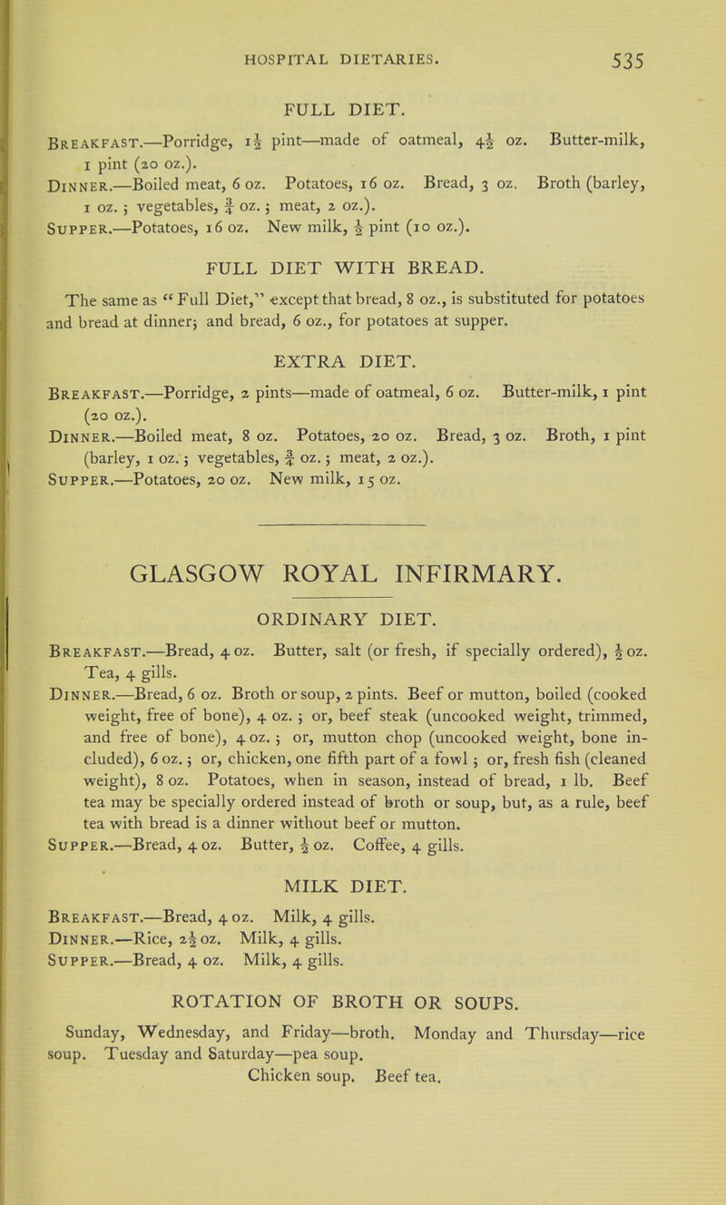 FULL DIET. Breakfast.—Porridge, pint—made of oatmeal, 4^ oz. Butter-milk, I pint (20 oz.). Dinner.—Boiled meat, 6 oz. Potatoes, 16 oz. Bread, 3 oz. Broth (barley, I oz. J vegetables, f oz. j meat, 2 oz.). Supper.—Potatoes, 16 oz. New milk, ^ pint (10 oz.). FULL DIET WITH BREAD. The same as Full Diet, €xcept that bread, 8 oz., is substituted for potatoes and bread at dinnerj and bread, 6 oz., for potatoes at supper. EXTRA DIET. Breakfast.—Porridge, 2 pints—made of oatmeal, 6 oz. Butter-milk, i pint (20 oz.). Dinner.—Boiled meat, 8 oz. Potatoes, 20 oz. Bread, 3 oz. Broth, i pint (barley, i oz.; vegetables, ^ oz.; meat, 2 oz.). Supper.—Potatoes, 20 oz. New milk, 15 oz. GLASGOW ROYAL INFIRMARY. ORDINARY DIET. Breakfast.—Bread, 40Z. Butter, salt (or fresh, if specially ordered), f oz. Tea, 4 gills. Dinner.—Bread, 6 oz. Broth or soup, 2 pints. Beef or mutton, boiled (cooked weight, free of bone), 4 oz. ; or, beef steak (uncooked weight, trimmed, and free of bone), 4 oz.; or, mutton chop (uncooked weight, bone in- cluded), 6 oz.; or, chicken, one fifth part of a fowl ; or, fresh fish (cleaned weight), 8 oz. Potatoes, when in season, instead of bread, i lb. Beef tea may be specially ordered instead of broth or soup, but, as a rule, beef tea with bread is a dinner without beef or mutton. Supper.—Bread, 4 oz. Butter, |oz. Coffee, 4 gills. MILK DIET. Breakfast.—Bread, 4 oz. Milk, 4 gills. Dinner.—Rice, 2|oz. Milk, 4 gills. Supper.—Bread, 4 oz. Milk, 4 gills. ROTATION OF BROTH OR SOUPS. Sunday, Wednesday, and Friday—broth. Monday and Thursday—rice soup. Tuesday and Saturday—pea soup. Chicken soup. Beef tea.