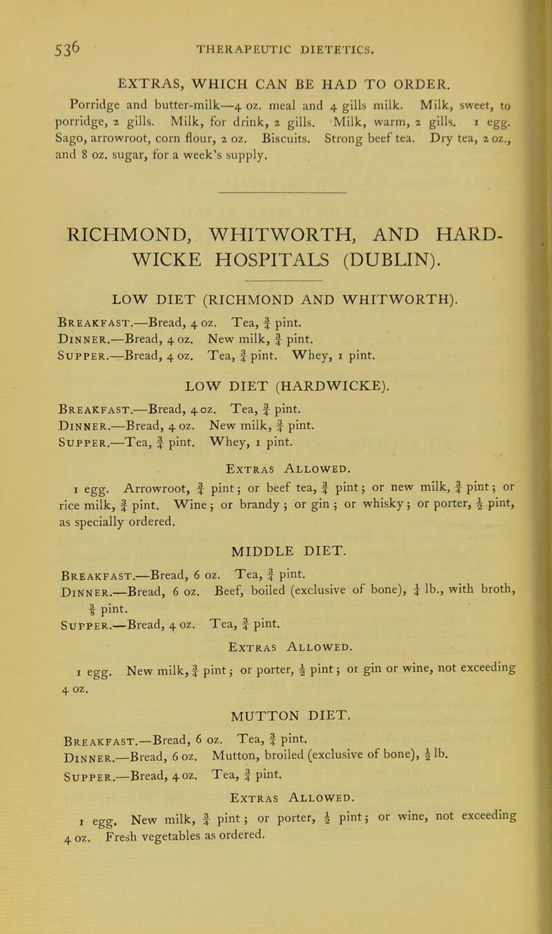EXTRAS, WHICH CAN BE HAD TO ORDER. Porridge and butter-milk—4 oz. meal and 4 gills milk. Milk, sweet, to porridge, 2 gills. Milk, for drink, 2 gills. Milk, warm, 2 gills. i egg. Sago, arrowroot, corn flour, 2 oz. Biscuits, Strong beef tea. Dry tea, 2 oz,, and 8 oz. sugar, for a week's supply. RICHMOND, WHITWORTH, AND HARD- WICKE HOSPITALS (DUBLIN). LOW DIET (RICHMOND AND WHITWORTH). Breakfast.—Bread, 4 oz. Tea, f pint. Dinner.—Bread, 40Z. New milk, f pint. Supper.—Bread, 4 oz. Tea, f pint. Whey, i pint. LOW DIET (HARDWICKE). Breakfast.—Bread, 4oz. Tea, f pint. Dinner.—Bread, 4 oz. New milk, f pint. Supper.—Tea, f pint. Whey, 1 pint. Extras Allowed. 1 egg. Arrowroot, f pint; or beef tea, f pint; or new milk, | pint; or rice milk, f pint. Wine 5 or brandy ; or gin ; or whisky; or porter, ^ pint, as specially ordered. MIDDLE DIET. Breakfast.—Bread, 6 oz. Tea, f pint. Dinner,—Bread, 6 oz. Beef, boiled (exclusive of bone), i lb,, with broth, i pint. Supper,—Bread, 4 oz. Tea, f pint. Extras Allowed. I egg. New milk, f pint; or porter, ^ pint; or gin or wine, not exceeding 4 oz, MUTTON DIET. Breakfast.—Bread, 6 oz. Tea, f pint. Dinner.—Bread, 6 oz. Mutton, broiled (exclusive of bone), | lb. Supper,—Bread, 40Z, Tea, f pint. Extras Allowed. I egg. New milk, f pint; or porter, | pint; or wine, not exceeding 4 oz. Fresh vegetables as ordered.