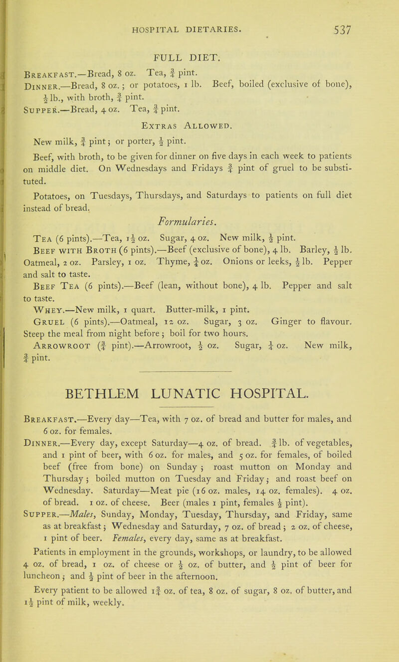 FULL DIET. Breakfast.—Bread, 8 oz. Tea, f pint. Dinner.—Bread, 8 oz.; or potatoes, i lb. Beef, boiled (exclusive of bone), 4 lb., with broth, f pint. Supper.—Bread, 4.oz. Tea, f pint. Extras Allowed. New milk, | pint; or porter, | pint. Beef, with broth, to be given for dinner on five days in each week to patients on middle diet. On Wednesdays and Fridays f pint of gruel to be substi- tuted. Potatoes, on Tuesdays, Thursdays, and Saturdays to patients on full diet instead of bread. Formularies. Tea (6 pints).—Tea, oz. Sugar, 40Z, New milk, ^ pint. Beef with Broth (6 pints).—Beef (exclusive of bone), 4 lb. Barley, | lb. Oatmeal, 2 oz. Parsley, i oz. Thyme, \ oz. Onions or leeks, | lb. Pepper and salt to taste. Beef Tea (6 pints).—Beef (lean, without bone), 4 lb. Pepper and salt to taste. Whey.—New milk, i quart. Butter-milk, i pint. Gruel (6 pints).—Oatmeal, 12 oz. Sugar, 3 oz. Ginger to flavour. Steep the meal from night before; boil for two hours. Arrowroot (f pint).—Arrowroot, | oz. Sugar, ^ oz. New milk, I pint. BETHLEM LUNATIC HOSPITAL. Breakfast.—Every day—Tea, with 7 oz. of bread and butter for males, and 6 oz. for females. Dinner.—Every day, except Saturday—4 oz. of bread, fib. of vegetables, and I pint of beer, with 6 oz. for males, and 5 oz. for females, of boiled beef (free from bone) on Sunday ; roast mutton on Monday and Thursday ; boiled mutton on Tuesday and Friday j and roast beef on Wednesday. Saturday—Meat pie(i6oz. males, 14 oz. females). 4 oz. of bread, i oz. of cheese. Beer (males i pint, females ^ pint). Supper.—Males, Sunday, Monday, Tuesday, Thursday, and Friday, same as at breakfast; Wednesday and Saturday, 7 oz. of bread ; 2 oz. of cheese, I pint of beer. Females, every day, same as at breakfast. Patients in employment in the grounds, workshops, or laundry, to be allowed 4 oz. of bread, i oz. of cheese or | oz. of butter, and ^ pint of beer for luncheon and ^ pint of beer in the afternoon. Every patient to be allowed 1% oz. of tea, 8 oz, of sugar, 8 oz. of butter, and 1^ pint of milk, weekly.