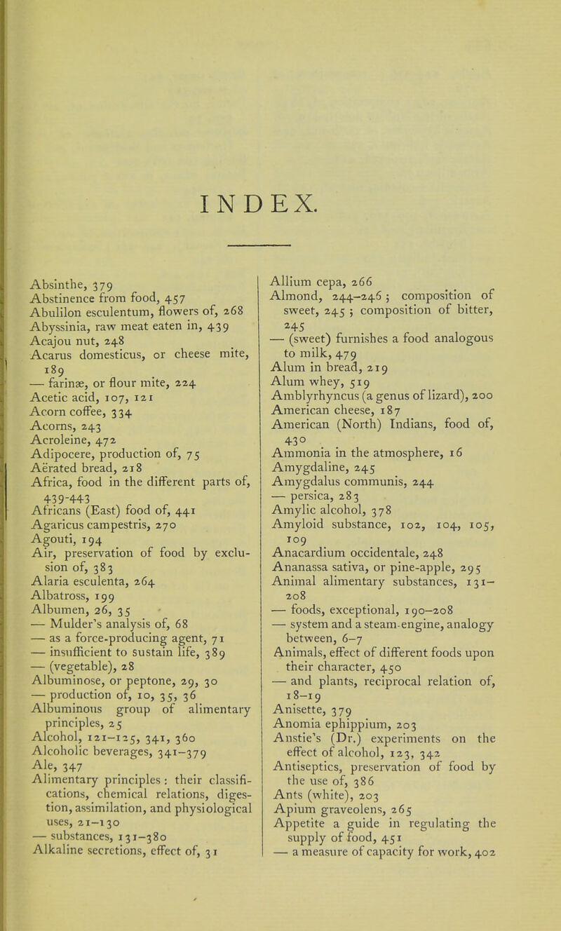 INDEX. Absinthe, 379 Abstinence from food, 457 Abulilon esculentum, flowers of, 268 Abyssinia, raw meat eaten in, 4.39 Acajou nut, 248 Acarus domesticus, or cheese mite, 189 — farinae, or flour mite, 224 Acetic acid, 107, 121 Acorn coffee, 334 Acorns, 243 Acroleine, 472 Adipocere, production of, 75 Aerated bread, 218 Africa, food in the different parts of, 439-443 Africans (East) food of, 441 Agaricus campestris, 270 Agouti, 194 Air, preservation of food by exclu- sion of, 383 Alaria esculenta, 264 Albatross, 199 Albumen, 26, 35 — Mulder's analysis of, 68 — as a force-producing agent, 71 — insufficient to sustain life, 389 — (vegetable), 28 Albuminose, or peptone, 29, 30 — production of, 10, 35, 36 Albuminous group of alimentary principles, 25 Alcohol, 121-125, 341, 360 Alcoholic beverages, 341-379 Ale, 347 Alimentary principles : their classifi- cations, chemical relations, diges- tion, assimilation, and physiological uses, 21-130 — substances, 131-380 Alkaline secretions, efi^ect of, 31 Allium cepa, 266 Almond, 244-246; composition of sweet, 245 ; composition of bitter, ^4-5 — (sweet) furnishes a food analogous to milk, 479 Alum in bread, 219 Alum whey, 519 Amblyrhyncus (a genus of lizard), 200 American cheese, 187 American (North) Indians, food of, 430 Ammonia in the atmosphere, 16 Amygdaline, 245 Amygdalus communis, 244 — persica, 283 Amylic alcohol, 378 Amyloid substance, 102, 104, 105, 109 Anacardium occidentale, 248 Ananassa sativa, or pine-apple, 295 Animal alimentary substances, 131- 208 — foods, exceptional, 190-208 — system and a steam-engine, analogy between, 6-7 Animals, eff'ect of diflFerent foods upon their character, 450 — and plants, reciprocal relation of, 18-19 Anisette, 379 Anomia ephippium, 203 Anstie's (Dr.) experiments on the effect of alcohol, 123, 342 Antiseptics, preservation of food by the use of, 386 Ants (white), 203 Apium graveolens, 265 Appetite a guide in regulating the supply of food, 451 — a measure of capacity for work, 402