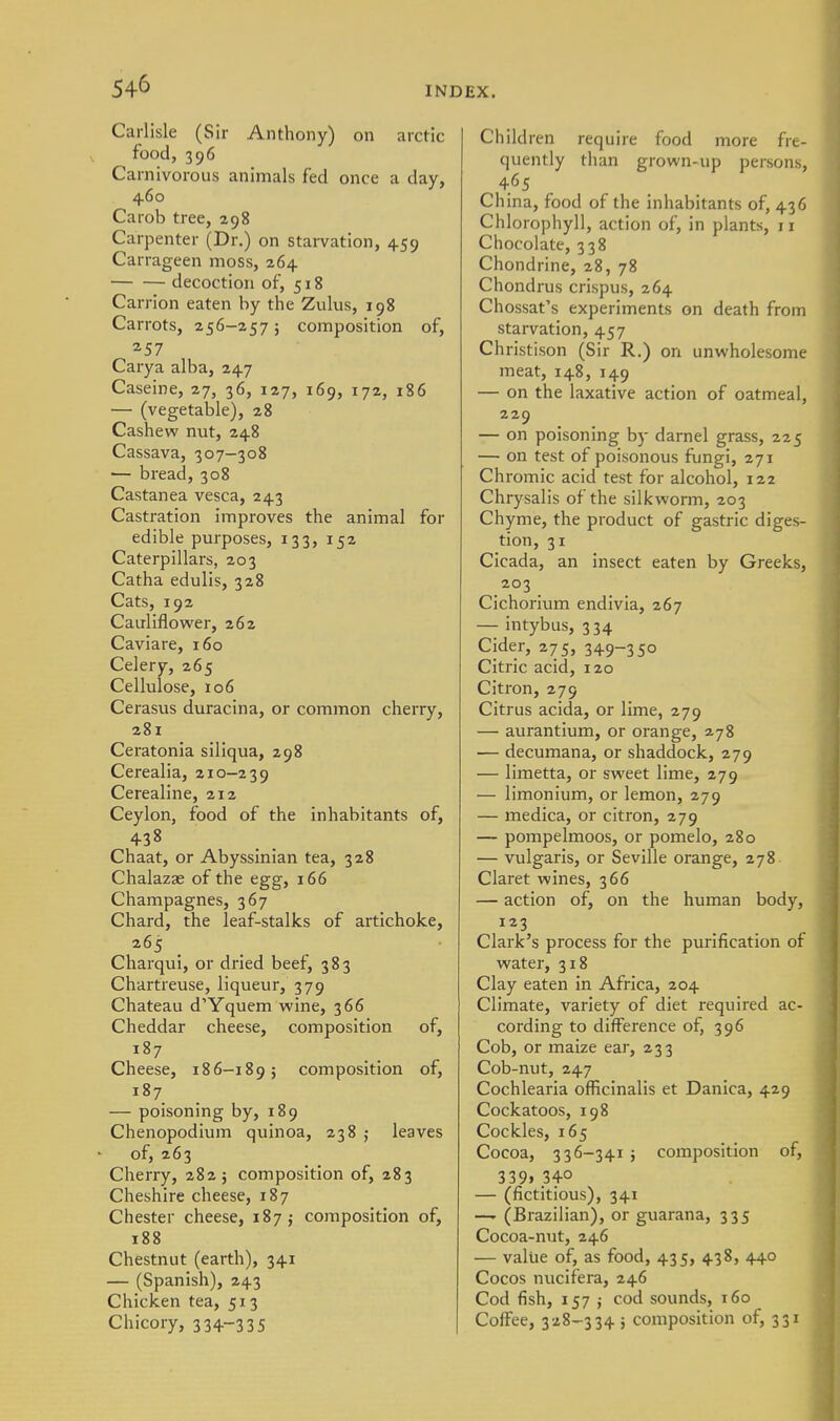 Carlisle (Sir Anthony) on arctic food, 396 Carnivorous animals fed once a day, 460 Carob tree, 298 Carpenter (Dr.) on starvation, 459 Carrageen moss, 264 decoction of, 518 Carrion eaten by the Zulus, 198 Carrots, 256-257; composition of, 257 Carya alba, 247 Caseine, 27, 36, 127, 169, 172, 186 — (vegetable), 28 Cashew nut, 248 Cassava, 307-308 — bread, 308 Castanea vesca, 243 Castration improves the animal for edible purposes, 133, 152 Caterpillars, 203 Catha edulis, 328 Cats, 192 Cauliflower, 262 Caviare, 160 Celery, 265 Cellulose, 106 Cerasus duracina, or common cherry, 281 Ceratonia siliqua, 298 Cerealia, 210-239 Cerealine, 212 Ceylon, food of the inhabitants of, 438 Chaat, or Abyssinian tea, 328 Chalazae of the egg, 166 Champagnes, 367 Chard, the leaf-stalks of artichoke, 265 _ Charqui, or dried beef, 383 Chartreuse, liqueur, 379 Chateau d'Yquem wine, 366 Cheddar cheese, composition of, Cheese, 186-1895 composition of, 187 — poisoning by, 189 Chenopodium quinoa, 238 j leaves of, 263 Cherry, 282; composition of, 283 Cheshire cheese, 187 Chester cheese, 187 j composition of, 188 Chestnut (earth), 341 — (Spanish), 243 Chicken tea, 513 Chicory, 334-335 Children require food more fre- quently than grown-up persons, 465 China, food of the inhabitants of, 436 Chlorophyll, action of, in plants, 11 Chocolate, 338 Chondrine, 28, 78 Chondrus crispus, 264 Chossat's experiments on death from starvation, 457 Christison (Sir R.) on unwholesome meat, 148, 149 — on the laxative action of oatmeal, 229 — on poisoning by darnel grass, 225 — on test of poisonous fungi, 271 Chromic acid test for alcohol, 122 Chrysalis of the silkworm, 203 Chyme, the product of gastric diges- tion, 31 Cicada, an insect eaten by Greeks, 203 Cichorium endivia, 267 — intybus, 334 Cider, 275, 349-350 Citric acid, 120 Citron, 279 Citrus acida, or lime, 279 — aurantium, or orange, 2.78 — decumana, or shaddock, 279 — limetta, or sweet lime, 279 — limonium, or lemon, 279 — medica, or citron, 279 — pompelmoos, or pomelo, 280 — vulgaris, or Seville orange, 278 Claret wines, 366 — action of, on the human body, 123 Clark's process for the purification of water, 318 Clay eaten in Africa, 204 Climate, variety of diet required ac- cording to difference of, 396 Cob, or maize ear, 233 Cob-nut, 247 Cochlearia officinalis et Danica, 429 Cockatoos, 198 Cockles, 165 Cocoa, 336-341 ; composition of, 339»340 — (fictitious), 341 —' (Brazilian), or guarana, 335 Cocoa-nut, 246 — value of, as food, 435, 438, 440 Cocos nucifera, 246 Cod fish, 157 J cod sounds, 160 Coffee, 328-334 5 composition of, 331