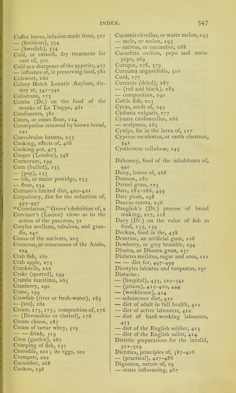 Coffee leaves, infusion made from, 327 — (fictitious), 334 — (Swedish), 334 Cold, or catarrh, dry treatment for cure of, 500 Cold as a sharjjener of the appetite, 407 — influence of, in preserving food, 382 Colevvort, 260 Colney Hatch Lunatic Asylum, die- tary at, 541-542 Colostrum, 173 Combe (Dr.) on the food of the monks of La Trappe, 461 Condiments, 380 Cones, or cones flour, 214 Constipation removed by brown bread, 221 Convolvulus batatas, 253 Cooking, effects of, 468 Cooking-pot, 473 Cooper (London), 348 Cormorant, 199 Corn (hulled), 233 — (pop), 233 — lob, or maize porridge, 233 — flour, 234 Comaro's limited diet, 420-421 Corpulency, diet for the reduction of, 495-497 Correlation, Grove's definition of, 2 Corvisart's (Lucien) views as to the action of the pancreas, 32 Corylus avellana, tubulosa, and gran- dis, 247 Cossus of the ancients, 203 Couscous, or couscousou of the Arabs, 224 Crab fish, 162 Crab apple, 275 Cracknells, 222 Crake (spotted), 199 Crambe maritima, 265 Cranberry, 290 Crane, 199 Crawfish (river or fresh-water), 163 — (sea), 162 Cream, 173, 175 ; composition of, 176 — (Devonshire or clotted), 176 Cream cheese, 187 Cream of tartar whey, 519 drink, 519 Cress (garden), 267 Crimping of fish, 157 Crocodile, 201 j its eggs, 201 Crumpets, 222 Cucumber, 268 Cuckoo, 198 Cucumis citrullus, or water melon, 295 — melo, or melon, 295 — sativus, or cucumber, 268 Cucurbita ovifera, pepo and melo- pepo, 269 Curafoa, 278, 379 Curcuma angustifolia, 310 Curd, 177 Currants (dried), 287 — (red and black), 289 — composition, 290 Cuttle fish, 203 Cycas, seeds of, 243 Cydonia vulgaris, 277 Cynara carduncellus, 266 — scolymus, 265 Cynips, fat in the larva of, 117 Cyperus esculentus, or earth chestnut, 34T Cysticercus cellulosae, 143 Dahomey, food of the inhabitants of, 440 Daisy, leaves of, 268 Damson, 280 Darnel grass, 225 Date, 285-286, 439 Date plum, 298 Daucus carota, 256 Dauglish's (Dr.) process of bread making, 217, 218 Davy (Dr.) on the value of fish as food, 155, 159 Deckan, food in the, 438 Dextrine, an artificial gum, 106 Dewberry, or grey bramble, 294 Dhurra, or Dhoora grass, 237 Diabetes mellitus, sugar and urea, 111 diet for, 497-499 Dicotyles labiatus and torquatus, 197 Dietaries: — (hospital), 453, 520-541 — (prison), 415-420, 444 — (workhouse), 414 — subsistence diet, 412 —- diet of adult in full health, 412 — diet of active labourers, 412 — diet of hard-working labourers, 413 — diet of the English soldier, 413 — diet of the English sailor, 414 Dietetic preparations for the invalid, 5117S19 Dietetics, principles of, 387-426 — (practical), 427-486 Digestion, nature of, 29 — states influencing, 467