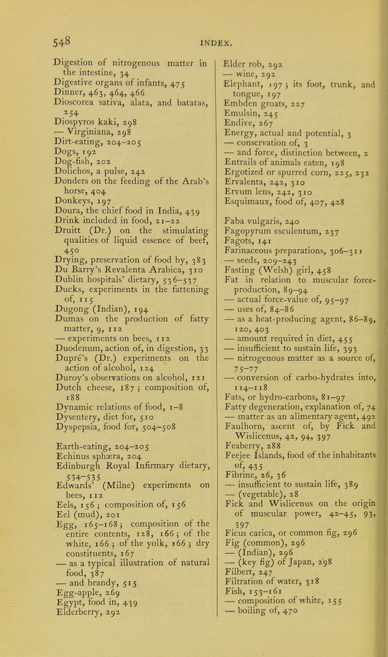 Digestion of nitrogenous matter in the intestine, 34 Digestive organs of infants, 475 Dinner, 463, 464, 466 Dioscorea sativa, alata, and batatas, 254 Diospyros kaki, 298 •— Virginiana, 298 Dirt-eating, 204-205 Dogs, 192 Dog-fish, 202 Dolichos, a pulse, 242 Donders on the feeding of the Arab's horse, 404 Donkeys, 197 Doura, the chief food in India, 439 Drink included in food, 21-22 Druitt (Dr.) on the stimulating qualities of liquid essence of beer^ 450 Drying, preservation of food by, 383 Du Barry's Revalenta Arabica, 310 Dublin hospitals' dietary, 536-537 Ducks, experiments in the fattening of, 115 Dugong (Indian), 194 Dumas on the production of fatty matter, 9, 112 — experiments on bees, 112 Duodenum, action of, in digestion, 33 Dupre's (Dr.) experiments on the action of alcohol, 124 Duroy's observations on alcohol, 121 Dutch cheese, 187 ; composition of, 188 Dynamic relations of food, 1-8 Dysentery, diet for, 510 Dyspepsia^ food for, 504-508 Earth-eating, 204-205 Echinus sphaera, 204 Edinburgh Royal Infirmary dietary, 534-535 Edwards' (Milne) experiments on bees, 112 Eels, 156 J composition of, 156 Eel (mud), 201 Egg, 165-168} composition of the entire contents, 128, 166; of the white, 166 j of the yolk, 166 ; dry constituents, 167 — as a typical illustration of natural food, 387 — and brandy, 515 Egg-apple, 269 Egypt, food in, 439 Elderberry, 292 Elder rob, 292 — wine, 292 Elephant, 197 j its foot, trunk, and tongue, 197 Embden groats, 227 Emulsin, 245 Endive, 267 Energy, actual and potential, 3 — conservation of, 3 — and force, distinction between, 2 Entrails of animals eaten, 198 Ergotized or spurred corn, 225, 232 Ervalenta, 242, 310 Ervum lens, 242, 310 Esquimaux, food of, 407, 428 Faba vulgaris, 240 Fagopyrum esculentum, 237 Fagots, 141 Farinaceous preparations, 306-311 — seeds, 209—243 Fasting (Welsh) girl, 458 Fat in relation to muscular force- production, 89-94 — actual force-value of, 95-97 — uses of, 84-86 — as a heat-producing agent, 86-89, 120, 403 — amount required in diet, 455 — insufficient to sustain life, 393 — nitrogenous matter as a source of, 75-77 — conversion of carbo-hydrates into, I14-118 Fats, or hydro-carbons, 81-97 Fatty degeneration, explanation of, 74 — matter as an alimentary agent, 492 Faulhorn, ascent of, by Fick and Wislicenus, 42, 94, 397 Feaberry, 288 Feejee Islands, food of the inhabitants .of, 435 Fibrine, 26, 36 — insufficient to sustain life, 389 — (vegetable), 28 Fick and Wislicenus on the origin of muscular power, 42-45, 93, 397 Ficus carica, or common fig, : Fig (common), 296 — (Indian), 296 — (key fig) of Japan, 298 Filbert, 247 Filtration of water, 318 Fish, 153-161 — composition of white, 155 — boiling of, 470 ,96
