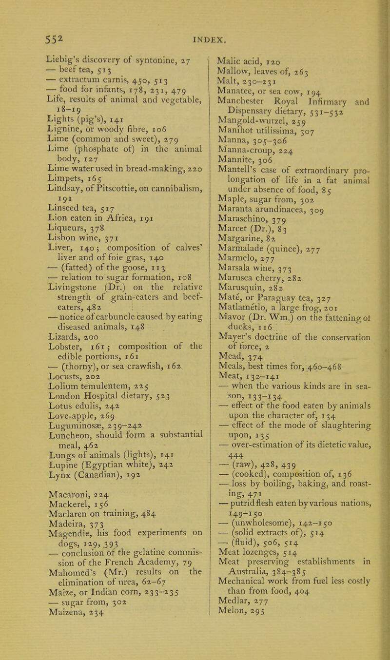Liebig's discovery of syntonine, 27 — beef tea, 513 — extiactum carnis, 4.50, 513 — food for infants, 178, 231, 479 Life, results of animal and vegetable, 18-19 Lights (pig's), 141 Lignine, or woody fibre, 106 Lime (common and sweet), 279 Lime (phosphate ot) in the animal body, 127 Lime water used in bread-making, 220 Limpets, 165 Lindsay, of Pitscottie, on cannibalism, 191 Linseed tea, 517 Lion eaten in Africa, 191 Liqueurs, 378 Lisbon wine, 371 Liver, 140; composition of calves' liver and of foie gras, 140 — (fatted) of the goose, 113 — relation to sugar formation, 108 Livingstone (Dr.) on the relative strength of grain-eaters and beef- eaters, 482 — notice of carbuncle caused by eating diseased animals, 148 Lizards, 200 Lobster, 161 j composition of the edible portions, 161 — (thorny), or sea crawfish, 162 Locusts, 202 Lolium temulentem, 225 London Hospital dietary, 523 Lotus edulis, 242 Love-apple, 269 Luguminosae, 239-242 Luncheon, should form a substantial meal, 462 Lungs of animals (lights), 141 Lupine (Egyptian white), 242 Lynx (Canadian), 192 Macaroni, 224 Mackerel, 156 Maclaren on training, 484 Madeira, 373 Magendie, his food experiments on dogs, 129, 393 — conclusion of the gelatine commis- sion of the French Academy, 79 Mahomed's (Mr.) results on the elimination of urea, 62-67 Maize, or Indian corn, 233-235 — sugar from, 302 Maizena, 234 Malic acid, 120 Mallow, leaves of, 263 Malt, 230-231 Manatee, or sea cow, 194 Manchester Royal Infirmary and Dispensary dietary, 531-532 Mangold-wurzcl, 259 Manihot utilissima, 307 Manna, 305-306 Manna-croup, 224 Mannite, 306 Mantell's case of extraordinary pro- longation of life in a fat animal under absence of food, 85 Maple, sugar from, 302 Maranta arundinacea, 309 Maraschino, 379 Marcet (Dr.), 83 Margarine, 82 Marmalade (quince), 277 Marmelo, 277 Marsala wine, 373 Marusca cherry, 282 Marusquin, 282 Mate, or Paraguay tea, 327 Matlametlo, a large frog, 201 Mavor (Dr. Wm.) on the fattening ot ducks, 116 Mayer's doctrine of the conservation of force, 2 Mead, 374 Meals, best times for, .460-468 Meat, 132-141 — when the various kinds are in sea- son, 133-134 — effect of the food eaten by animals upon the character of, 134 — effect of the mode of slaughtering upon, 135 . — over-estimation of its dietetic value, 444 — (raw), 428, 439 — (cooked), composition of, 136 — loss by boiling, baking, and roast- ing, 471 — putridflesh eaten by various nations, 149-150 — (unwholesome), 142-150 — (solid extracts of), 514 — (fluid), 506, 514 Meat lozenges, 514 Meat preserving establishments in Australia, 384-385 Mechanical work from fuel less costly than from food, 404 Medlar, 277 Melon, 295