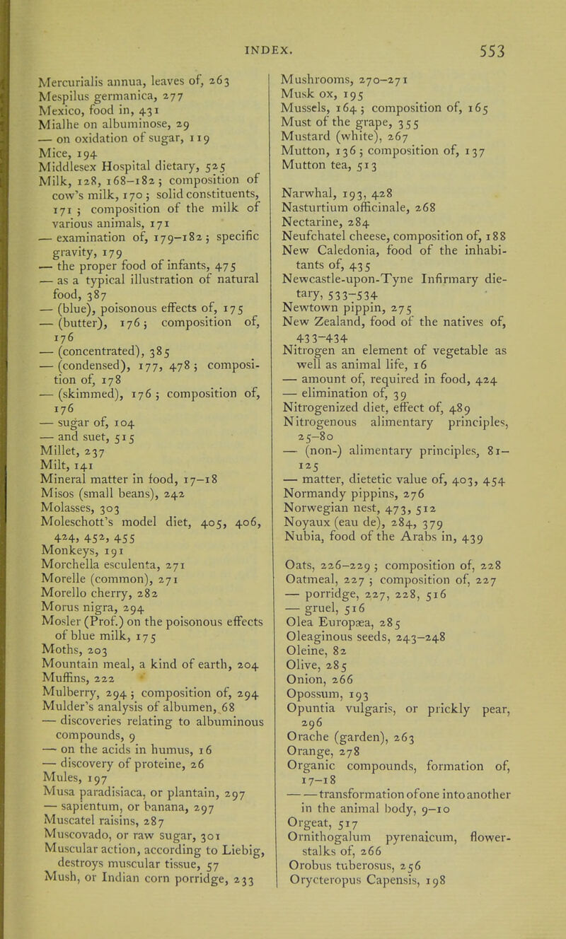 Mercurlalis annua, leaves of, 263 Mespilus gernianica, 277 Mexico, food in, 431 Mialhe on albuminose, 29 — on oxidation of sugar, 119 Mice, 194 Middlesex Hospital dietary, 525 Milk, 128, 168-182; composition of cow's milk, 170 ; solid constituents, 171 ; composition of the milk of various animals, 171 .— examination of, 179-182; specific gravity, 179 — the proper food of infants, 475 — as a typical illustration of natural food, 387 — (blue), poisonous effects of, 175 — (butter), 176; composition of, 176 — (concentrated), 385 — (condensed), 177, 478; composi- tion of, 178 — (skimmed), 176 ; composition of, 176 — sugar of, 104 — and suet, 515 Millet, 237 Milt, 141 Mineral matter in food, 17-18 Misos (small beans), 242 Molasses, 303 Moleschott's model diet, 405, 406, 424, 452, 455 Monkeys, 191 Morchella esculenta, 271 Morelle (common), 271 Morello cherry, 282 Morus nigra, 294 Mosler (Prof.) on the poisonous effects of blue milk, 175 Moths, 203 Mountain meal, a kind of earth, 204 Muffins, 222 Mulberry, 294 ; composition of, 294 Mulder's analysis of albumen, 68 — discoveries relating to albuminous compounds, 9 — on the acids in humus, 16 — discovery of proteine, 26 Mules, 197 Musa paradisiaca, or plantain, 297 — sapientum, or banana, 297 Muscatel raisins, 287 Muscovado, or raw sugar, 301 Muscular action, according to Liebig, destroys muscular tissue, 57 Mush, or Indian corn porridge, 233 Mushrooms, 270-271 Musk ox, 195 Mussels, 164; composition of, 165 Must of the grape, 355 Mustard (white), 267 Mutton, 136 ; composition of, 137 Mutton tea, 513 Narwhal, 193, 428 Nasturtium officinale, 268 Nectarine, 284 Neufchatel cheese, composition of, 188 New Caledonia, food of the inhabi- tants of, 435 Newcastle-upon-Tyne Infirmary die- tary, 5337534 Newtown pippin, 275 New Zealand, food of the natives of, 43 3-434 Nitrogen an element of vegetable as well as animal life, 16 — amount of, required in food, 424 — elimination of, 39 Nitrogenized diet, effect of, 489 Nitrogenous alimentary principles, 25-80 — (non-) alimentary principles, 81— 125 — matter, dietetic value of, 403, 454 Normandy pippins, 276 Norwegian nest, 473, 512 Noyaux (eau de), 284, 379 Nubia, food of the Arabs in, 439 Oats, 226-229 j composition of, 228 Oatmeal, 227 ; composition of, 227 — porridge, 227, 228, 516 — gruel, 516 Olea Europasa, 285 Oleaginous seeds, 243-248 Oleine, 82 Olive, 285 Onion, 266 Opossum, 193 Opuntia vulgaris, or prickly pear, 296 Orache (garden), 263 Orange, 278 Organic compounds, formation of, 17-18 transformation of one into another in the animal body, 9-10 Orgeat, 517 Ornithogalum pyrenaicum, flower- stalks of, 266 Orobus tuberosus, 256 Orycteropus Capensis, 198