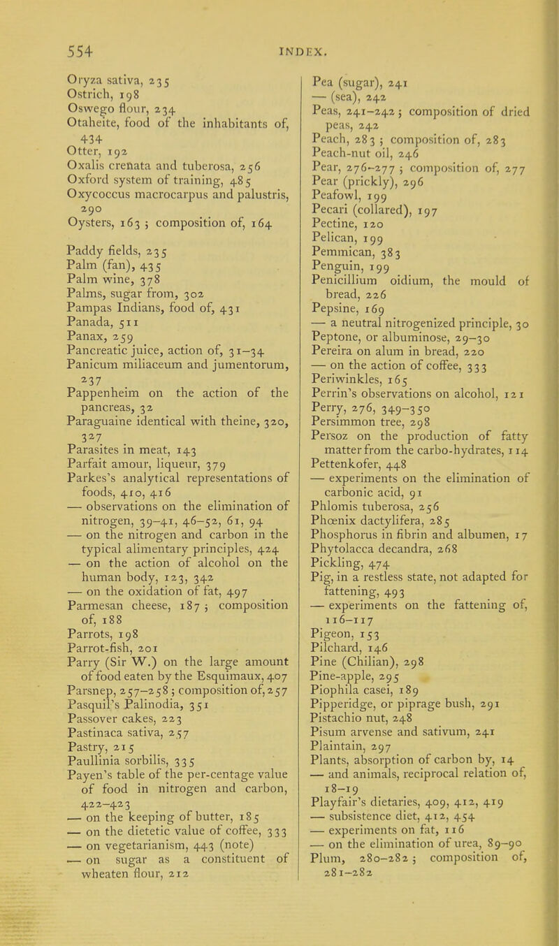 Oryza sativa, 235 Ostrich, 198 Oswego flour, 234 Otaheite, food of the inhabitants of, 434 Otter, 192 Oxalis crenata and tuberosa, 256 Oxford system of training, 485 Oxycoccus macrocarpus and palustris, 290 Oysters, 163 j composition of, 164 Paddy fields, 235 Palm (fan), 435 Palm wine, 378 Palms, sugar from, 302 Pampas Indians, food of, 431 Panada, 511 Panax, 259 Pancreatic juice, action of, 31-34 Panicum miliaceum and jumentorum, 237 Pappenheim on the action of the pancreas, 32 Paraguaine identical with theine, 320, 327 Parasites in meat, 143 Parfait amour, liqueur, 379 Parkes's analytical representations of foods, 410, 416 — observations on the elimination of nitrogen, 39-41, 46-52, 61, 94 — on the nitrogen and carbon in the typical alimentary principles, 424 — on the action of alcohol on the human body, 123, 342 — on the oxidation of fat, 497 Parmesan cheese, 187 5 composition of, 188 Parrots, 198 Parrot-fish, 201 Parry (Sir W.) on the large amount of food eaten by the Esquimaux, 407 Parsnep, 257-258 ; composition of, 257 Pasquil's Palinodia, 351 Passover cakes, 223 Pastinaca sativa, 257 Pastry, 215 Paullinia sorbilis, 335 Payen's table of the per-centage value of food in nitrogen and carbon, 422-423 — on the keeping of butter, 185 — on the dietetic value of coffee, 333 — on vegetarianism, 443 (note) ■— on sugar as a constituent of wheaten flour, 212 Pea (sugar), 241 — (sea), 242 Peas, 241-242 ; composition of dried peas, 242 Peach, 283 ; composition of, 283 Peach-nut oil, 246 Pear, 276-277 ; composition of, 277 Pear (prickly), 296 Peafowl, 199 Pecari (collared), 197 Pectine, 120 Pelican, 199 Pemmican, 383 Penguin, 199 Penicillium oidium, the mould of bread, 226 Pepsine, 169 — a neutral nitrogenized principle, 30 Peptone, or albuminose, 29-30 Pereira on alum in bread, 220 — on the action of coffee, 333 Periwinkles, 165 Perrin's observations on alcohol, 121 Perry, 276, 349-35° Persimmon tree, 298 Persoz on the production of fatty matter from the carbo-hydrates, 114 Pettenkofer, 448 — experiments on the elimination of carbonic acid, 91 Phlomis tuberosa, 256 Phoenix dactylifera, 285 Phosphorus in fibrin and albumen, 17 Phytolacca decandra, 268 Pickling, 474 Pig, in a restless state, not adapted for fattening, 493 — experiments on the fattening of, 116-117 Pigeon, 153 Pilchard, 146 Pine (Chilian), 298 Pine-apple, 295 Piophila casei, 189 Pipperidge, or piprage bush, 291 Pistachio nut, 248 Pisum arvense and sativum, 241 Plaintain, 297 Plants, absorption of carbon by, 14 — and animals, reciprocal relation of, 18-19 Playfair's dietaries, 409, 412, 419 — subsistence diet, 412, 454 — experiments on fat, 116 — on the elimination of urea, 89-90 Plum, 280-282 ; composition of, 281-282