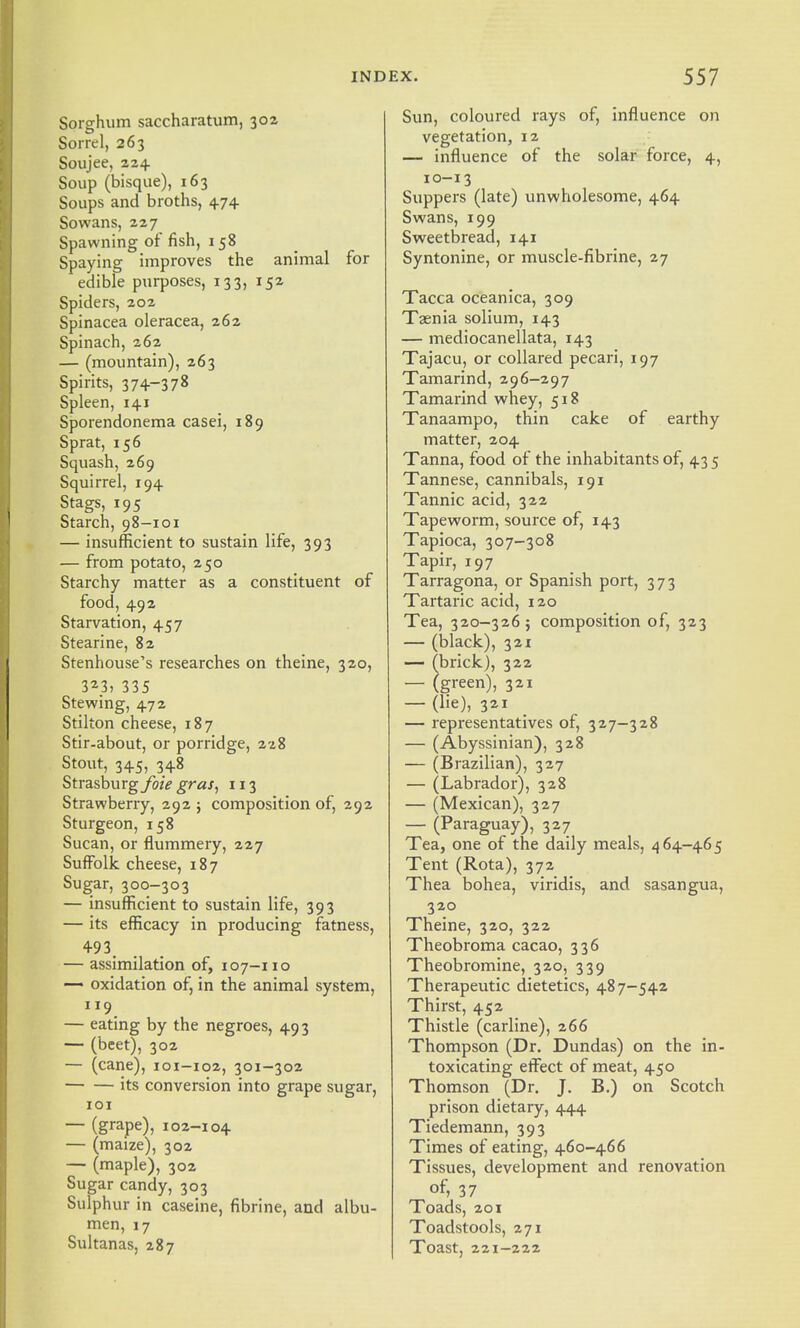 Sorghum saccharatum, 302 Sorrel, 263 Soujee, 224 Soup (bisque), 163 Soups and broths, 474 Sowans, 227 Spawning of fish, 158 Spaying improves the animal for edible purposes, 133, 152 Spiders, 202 Spinacea oleracea, 262 Spinach, 262 — (mountain), 263 Spirits, 374-378 Spleen, 141 Sporendonema casei, 189 Sprat, 156 Squash, 269 Squirrel, 194 Stags, 195 Starch, 98-101 — insufficient to sustain life, 393 — from potato, 250 Starchy matter as a constituent of food, 492 Starvation, 457 Stearine, 82 Stenhouse's researches on theine, 320, 323, 335 Stewing, 472 Stilton cheese, 187 Stir-about, or porridge, 228 Stout, 345, 348 StrasburgyozV g^^s^ 113 Strawberry, 292 ; composition of, 292 Sturgeon, 158 Sucan, or flummery, 227 Sufiblk cheese, 187 Sugar, 300-303 — insufficient to sustain life, 393 — its efficacy in producing fatness, 493 — assimilation of, 107-110 — oxidation of, in the animal system, 119 — eating by the negroes, 493 — (beet), 302 — (cane), 101-102, 301-302 its conversion into grape sugar, 101 — (grape), 102-104 — (maize), 302 — (maple), 302 Sugar candy, 303 Sulphur in caseine, fibrine, and albu- men, 17 Sultanas, 287 Sun, coloured rays of, influence on vegetation, 12 — influence of the solar force, 4, 10-13 Suppers (late) unwholesome, 464 Swans, 199 Sweetbread, 141 Syntonine, or muscle-fibrine, 27 Tacca oceanica, 309 Taenia solium, 143 — mediocanellata, 143 Tajacu, or collared pecari, 197 Tamarind, 296-297 Tamarind whey, 518 Tanaampo, thin cake of earthy matter, 204 Tanna, food of the inhabitants of, 43 5 Tannese, cannibals, 191 Tannic acid, 322 Tapeworm, source of, 143 Tapioca, 307-308 Tapir, 197 Tarragona, or Spanish port, 373 Tartaric acid, 120 Tea, 320-326 ; composition of, 323 — (black), 321 — (brick), 322 — (green), 321 — (lie), 321 — representatives of, 327-328 — (Abyssinian), 328 — (Brazilian), 327 — (Labrador), 328 — (Mexican), 327 — (Paraguay), 327 Tea, one of the daily meals, 4 64-465 Tent (Rota), 372 Thea bohea, viridis, and sasangua, 320 Theine, 320, 322 Theobroma cacao, 336 Theobromine, 320, 339 Therapeutic dietetics, 487-542 Thirst, 452 Thistle (carline), 266 Thompson (Dr. Dundas) on the in- toxicating effect of meat, 450 Thomson (Dr. J. B.) on Scotch prison dietary, 444 Tiedemann, 393 Times of eating, 460-466 Tissues, development and renovation of» 37 Toads, 201 Toadstools, 271 Toast, 221-222