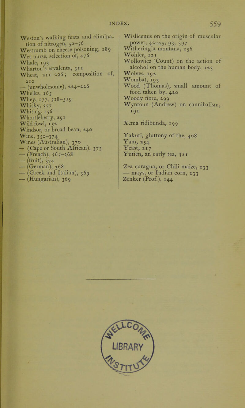 Weston's walking feats and elimina- tion of nitrogen, 52-56 Westmmb on cheese poisoning, 189 Wet nurse, selection of, 476 Whale, 193 Wharton's ervalenta, 311 Wheat, 211-226; composition of, 210 — (unwholesome), 224-226 Whelks, 165 Whey, 177, 518-519 Whisky, 377 Whiting, 156 Whortleberry, 291 Wild fowl, 152 Windsor, or broad bean, 240 Wine, 350-374 Wines (Australian), 370 — (Cape or South African), 373 — (French), 365-368 — (fniit), 374 — (German), 368 — (Greek and Italian), 369 — (Hungarian), 369 Wislicenus on the origin of muscular power, 42-45, 93, 397 Witheringia montana, 256 Wohler, 121 Wollowicz (Count) on the action of alcohol on the human body, 123 Wolves, 192 Wombat, 193 Wood (Thomas), small amount of food taken by, 420 Woody fibre, 299 Wyntoun (Andrew) on cannibalism, 191 Xema ridibunda, 199 Yakuti, gluttony of the, 408 Yam, 254 Yeast, 217 Yutien, an early tea, 3 2 r Zea curagua, or Chili maize, 233 — mays, or Indian corn, 233 Zenker (Prof.), 144 LIBRARY