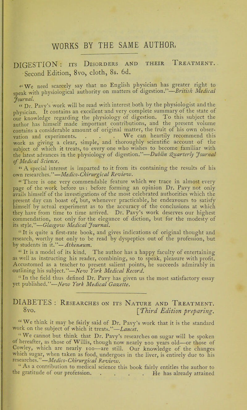 WORKS BY THE SAME AUTHOR. DIGESTION : ITS Disorders and their Treatment. Second Edition, 8vo, cloth, 8s. 6d. <'We need scarcely say that no English physician has greater right to speak with physiological authority on matters of digestion.—British Medical Journal. Dr. Pavy's work will be read with interest both by the physiologist and the physician. It contains an excellent and very complete summary of the state of our knowledge regarding the physiology of digestion. To this subject the author has himself made important contributions, and the present volume contains a considerable amount of original matter, the fruit of his own obser- vation and experiments. . . . We can heartily recommend this work as giving a clear, simple, and thoroughly scientific account of the subject of which it treats, to every one who wishes to become familiar with the latest advances in the physiology of digestion.—Dublin Quarterly Journal of Medical Science. *' A special interest is imparted to it from its containing the results of his own researches.—Medico-Chirurgical Re'vienv. There is one very commendable feature which we trace in almost every page of the work before us: before forming an opinion Dr. Pavy not only avails himself of the investigations of the most celebrated authorities which the present day can boast of, but, whenever practicable, he endeavours to satisfy himself by actual experiment as to the accuracy of the conclusions at which they have from time to time arrived. Dr. Pavy's work deserves our highest commendation, not only for the elegance of diction, but for the modesty of its style.—Glasgonv Medical Journal. It is quite a first-rate book, and gives Indications of original thought and research, worthy not only to be read by dyspeptics out of the profession, but by students in it.—Athenaum. It is a model of its kind. The author has a happy faculty of entertaining as well as instructing his reader, combining, so to speak, pleasure with profit. Accustomed as a teacher to present salient points, he succeeds admirably in outlining his subject,—Nenxi York Medical Record. In the field thus defined Dr. Pavy has given us the most satisfactory essay yet published.—Nenu York Medical Gazette. DIABETES : Researches on its Nature and Treatment. 8vo. [T'hird Edition preparing. We think it may be fairly said of Dr. Pavy's work that it is the standard work on the subject of which it treats.—Lancet. We cannot but think that Dr. Pavy's researches on sugar will be spoken ot hereafter, as those of Willis, though now nearly zoo years old—or those of Cowley, which are nearly loo—are still. Our knowledge of the changes which sugar, when taken as food, undergoes in the liver, is entirely due to his researches.—Medico-Chirurgical Re^ieiAj. As a contribution to medical science this book fairly entitles the author to the gratitude of our profession He has already attained