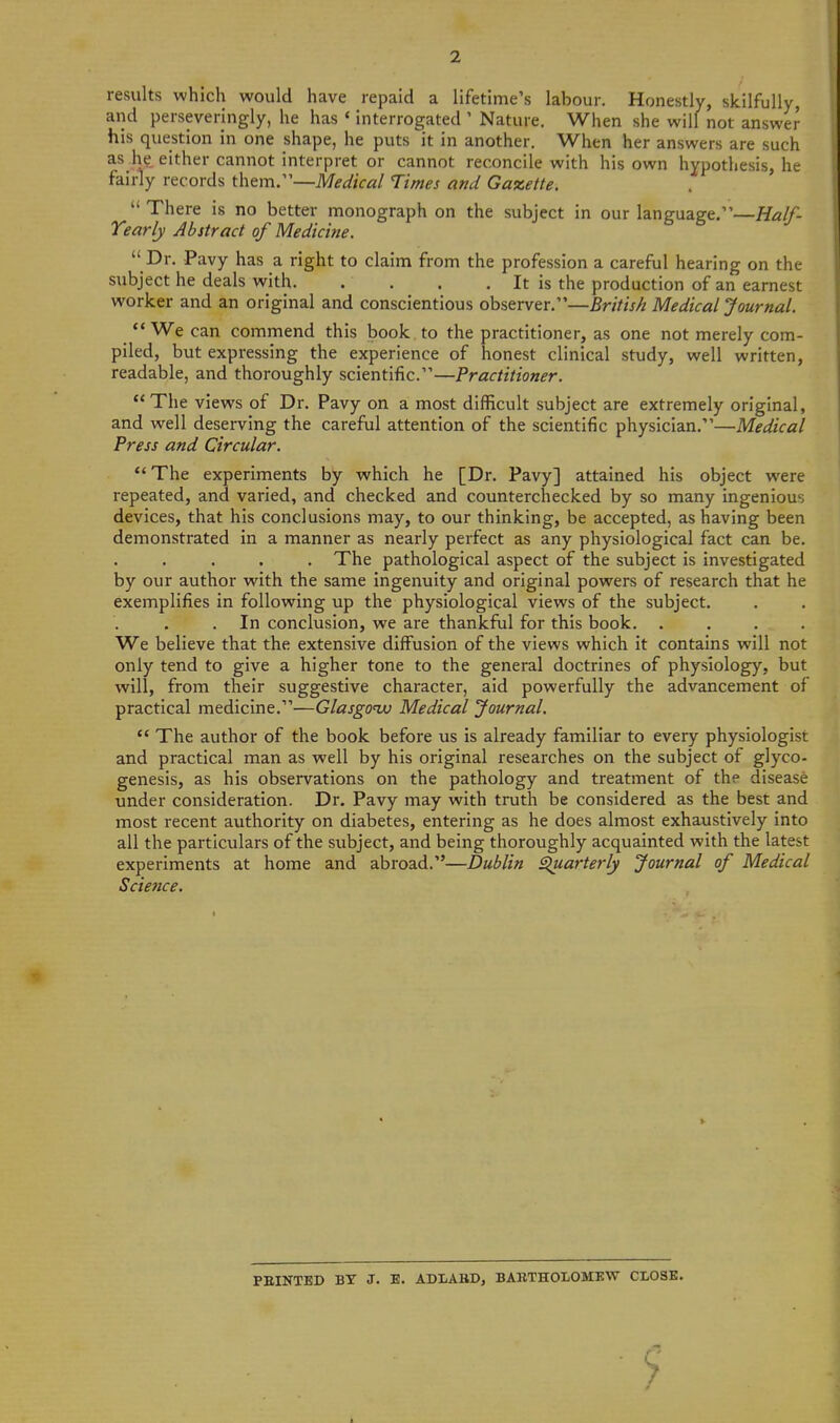 2 results which would have repaid a lifetime's labour. Honestly, skilfully, and perseveringly, he has ' interrogated ' Nature. When she will not answer his question in one shape, he puts it in another. When her answers are such as he either cannot interpret or cannot reconcile with his own hypothesis, he fairly records them.—Medical Times and Gaxette.  There is no better monograph on the subject in our language.—Half- Tearly Abstract of Medicine.  Dr. Pavy has a right to claim from the profession a careful hearing on the subject he deals with. . . . . It is the production of an earnest worker and an original and conscientious observer.—British Medical Journal. ** We can commend this book to the practitioner, as one not merely com- piled, but expressing the experience of honest clinical study, well written, readable, and thoroughly scientific.—Practitioner. The views of Dr. Pavy on a most difficult subject are extremely original, and well deserving the careful attention of the scientific physician.—Medical Press and Circular. The experiments by which he [Dr. Pavy] attained his object were repeated, and varied, and checked and counterchecked by so many ingenious devices, that his conclusions may, to our thinking, be accepted, as having been demonstrated in a manner as nearly perfect as any physiological fact can be. . The pathological aspect of the subject is investigated by our author with the same ingenuity and original powers of research that he exemplifiies in following up the physiological views of the subject. .In conclusion, we are thankful for this book. .... We believe that the extensive diffusion of the views which it contains will not only tend to give a higher tone to the general doctrines of physiology, but will, from their suggestive character, aid powerfully the advancement of practical medicine.—Glasgonu Medical Journal.  The author of the book before us is already familiar to every physiologist and practical man as well by his original researches on the subject of glyco- genesis, as his observations on the pathology and treatment of the disease under consideration. Dr. Pavy may with truth be considered as the best and most recent authority on diabetes, entering as he does almost exhaustively into all the particulars of the subject, and being thoroughly acquainted with the latest experiments at home and abroad.—Dublin ^arterly Journal of Medical Science. FEINTED BY J. E. ADIABD, BABTHOLOMEVC CLOSE.