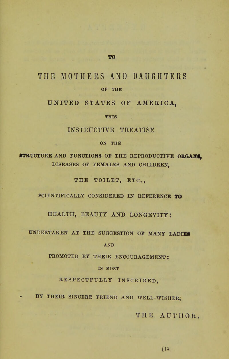 TO THE MOTHERS AND DAUGHTERS OP THE UNITED STATES OF AMERICA, THIS INSTRUCTIVE TREATISE ON THE ■TRUCTURE AND FUNCTIONS OF THE REPRODUCTIVE ORGAN!, DISEASES OF FEMALES AND CHILDREN, THE TOILET, ETC., SCIENTIFICALLY CONSIDERED IN REFERENCE TO HEALTH, BEAUTY AND LONGEVITY: UNDERTAKEN AT THE SUGGESTION OF MANY LADIES AND PROMOTED BY THEIR ENCOURAGEMENT: IS MOST RESPECTFULLY INSCRIBED, BY THEIR SINCERE FRIEND AND WELL-WISHER, TII E A U T II 0 R .