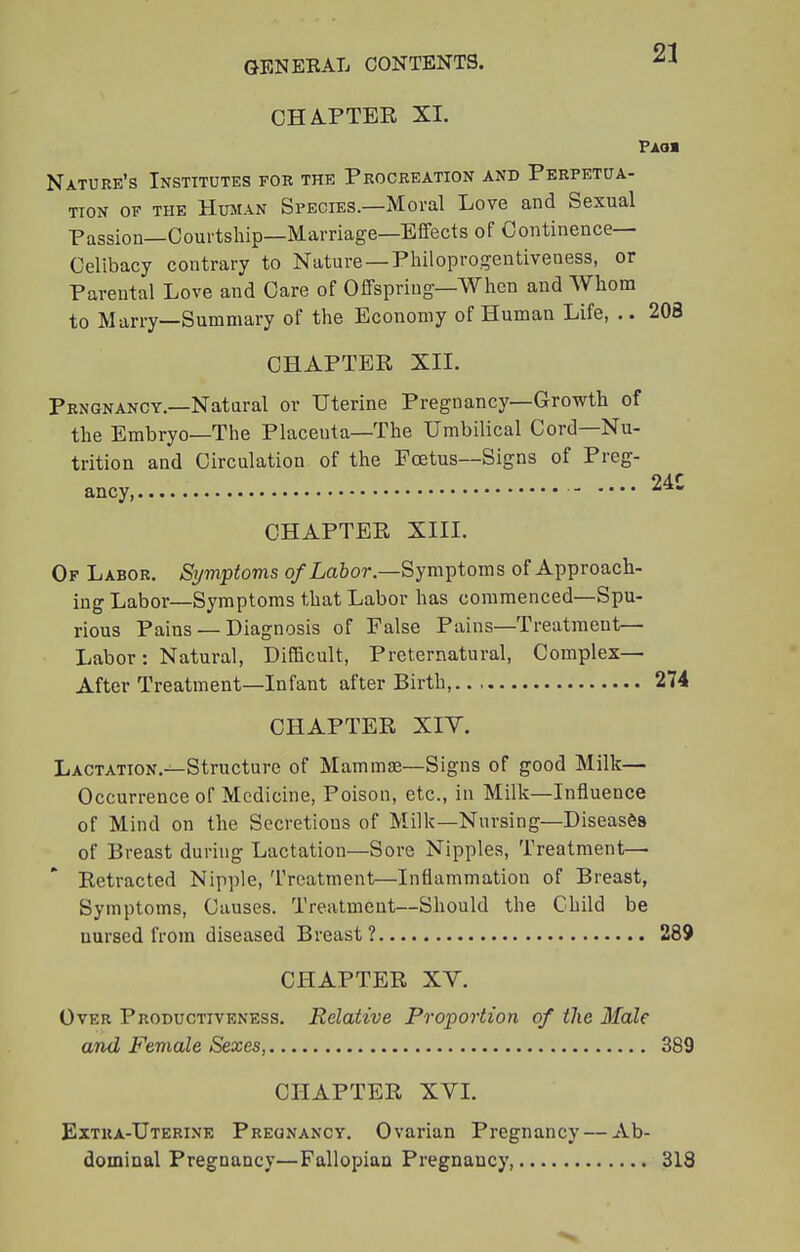 CHATTER XL Paoi Nature's Institutes for the Procreation and Perpetua- tion of the Human Species.—Moral Love and Sexual Passion—Courtship—Marriage—Effects of Continence- Celibacy contrary to Nature — Philoprogentiveness, or Parental Love and Care of Offspring—When and Whom to Marry—Summary of the Economy of Human Life, .. 208 CHAPTER XII. Prngnancy.—Natural or Uterine Pregnancy—Growth of the Embryo—The Placeuta—The Umbilical Cord—Nu- trition and Circulation of the Foetus—Signs of Preg- ancy, CHAPTER XIII. Of Labor. Symptoms of Labor.—Symptoms of Approach- ing Labor—Symptoms that Labor has commenced—Spu- rious Pains — Diagnosis of False Pains—Treatment— Labor: Natural, Difficult, Preternatural, Complex- After Treatment—Infant after Birth,.. 274 CHAPTER XIV. Lactation.—Structure of Mammae—Signs of good Milk— Occurrence of Medicine, Poison, etc., in Milk—Influence of Mind on the Secretions of Milk—Nursing—Diseases of Breast during Lactation—Sore Nipples, Treatment— Retracted Nipple, Treatment—Inflammation of Breast, Symptoms, Causes. Treatment—Should the Child be nursed from diseased Breast? 289 CHAPTER XV. Over Productiveness. Relative Proportion of the Male and Female Sexes, 389 CHAPTER XVI. Extra-Uterine Pregnancy. Ovarian Pregnancy — Ab- dominal Pregnancy—Fallopian Pregnancy, 318