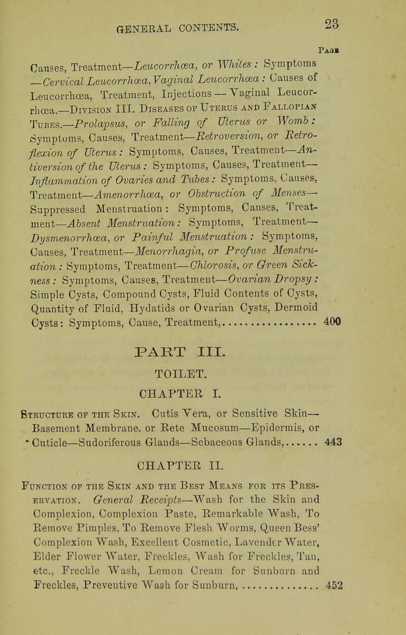 Fau Causes, Treatment—Leucorrhcea, or Whites : Symptoms —Cervical Leucorrhcea,Vaginal Leucorrhoea: Causes of Leucorrhcea, Treatment, Injections — Vaginal Leucor- rhcea.—Division III. Diseases of Uterus and Fallopian Tubes.—Prolapsus, or Falling of Uterus or Womb: (Symptoms, Causes, Treatment—Retroversion, or Retro- flexion of Uterus: Symptoms, Causes, Treatment—An- tiversion of the Uterus: Symptoms, Causes, Treatment— Inflammation of Ovaries and Tubes: Symptoms, Causes, Treatment—Amenorrhea, or Obstruction of Menses— Suppressed Menstruation: Symptoms, Causes, Treat- ment— Absent Menstruation: Symptoms, Treatment— Dysmenorrhcea, or Painful Menstruation: Symptoms, Causes, Treatment—Menorrhagia, or Profuse Menstru- ation : Symptoms, Treatment—Chlorosis, or Green Sick- ness: Symptoms, Causes, Treatment—Ovarian Dropsy : Simple Cysts, Compound Cysts, Fluid Contents of Cysts, Quantity of Fluid, Hydatids or Ovarian Cysts, Dermoid Cysts: Symptoms, Cause, Treatment 400 PART III. TOILET. CHAPTER I. Structure of the Skin. Cutis Yera, or Sensitive Skin— Basement Membrane, or Rete Mucosum—Epidermis, or 'Cuticle—Sudoriferous Glands—Sebaceous Glands, 443 CHAPTER II. Function of the Skin and the Best Means for its Pres- ervation. General Receipts—Wash for the Skin and Complexion, Complexion Paste, Remarkable Wash, To Remove Pimples, To Remove Flesh Worms, Queen Bess' Complexion Wash, Excellent Cosmetic, Lavender Water, Elder Flower Water, Freckles, Wash for Freckles, Tan, etc., Freckle Wash, Lemon Cream for Sunburn and Freckles, Preventive Wash for Sunburn, 452