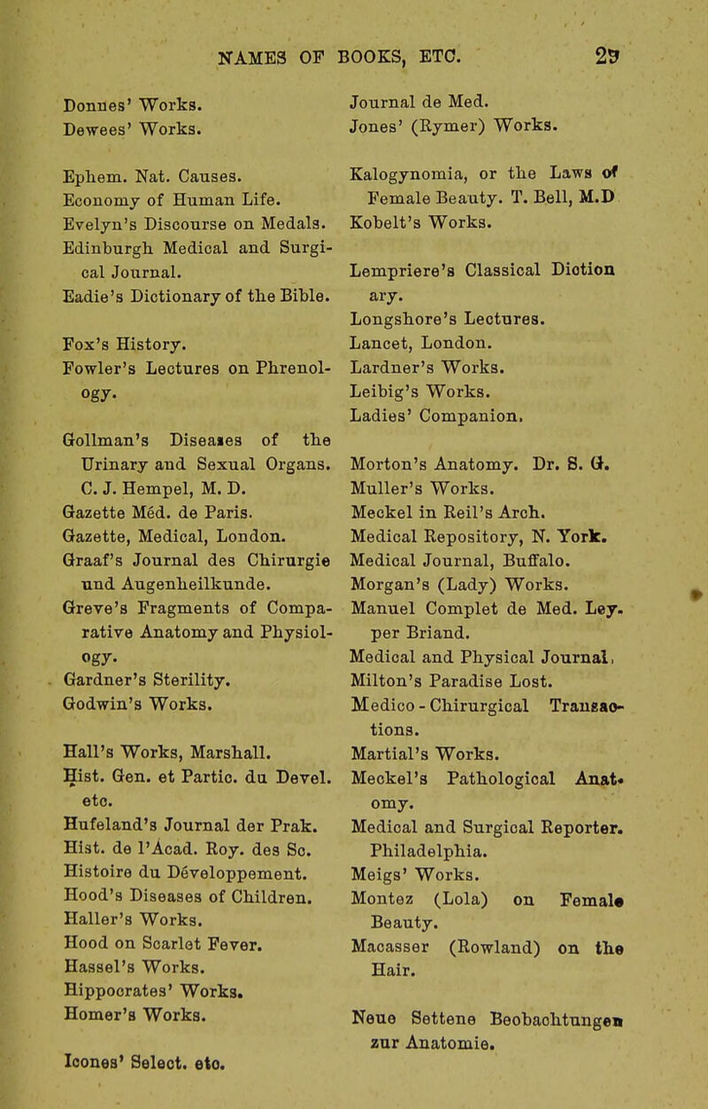 Donnes' Works. Decrees' Works. Epliem. Nat. Causes. Economy of Human Life. Evelyn's Discourse on Medals. Edinburgh Medical and Surgi- cal Journal. Eadie's Dictionary of the Bible. Fox's History. Fowler's Lectures on Phrenol- ogy- Gollman's Disea»es of the Urinary and Sexual Organs. C. J. Hempel, M. D. Gazette Med. de Paris. Gazette, Medical, London. Graaf's Journal des Chirurgie und Augenheilkunde. Greve's Fragments of Compa- rative Anatomy and Physiol- ogy. Gardner's Sterility. Godwin's Works. Hall's Works, Marshall. Hist. Gen. et Partio. du Devel. etc. Hufeland's Journal der Prak. Hist, de l'Acad. Roy. des Sc. Histoire du Developpement. Hood's Diseases of Children. Haller's Works. Hood on Scarlet Fever. Hassel's Works. Hippocrates' Works. Homer's Works. Iconea' Select, eto. Journal de Med. Jones' (Rymer) Works. Kalogynomia, or the Laws of Female Beauty. T. Bell, M.D Kobelt's Works. Lempriere's Classical Diotion ary. Longshore's Lectures. Lancet, London. Lardner's Works. Leibig's Works. Ladies' Companion. Morton's Anatomy. Dr. S. G. Muller's Works. Meckel in Reil's Arch. Medical Repository, N. York. Medical Journal, Buffalo. Morgan's (Lady) Works. Manuel Complet de Med. Ley. per Briand. Medical and Physical Journal, Milton's Paradise Lost. Medico-Chirurgical Transac- tions. Martial's Works. Meckel's Pathological Anat* omy. Medical and Surgical Reporter. Philadelphia. Meigs' Works. Montez (Lola) on Female Beauty. Macasser (Rowland) on the Hair. Neue Settene Beobaohtungen zur Anatomie.