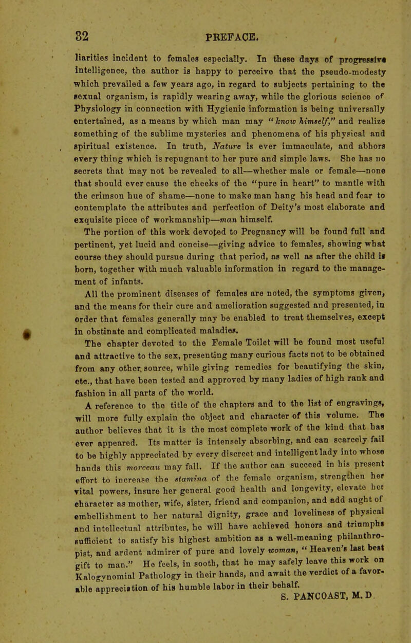 Harities incident to females especially. In these days of progressiva intelligence, the author is happy to perceive that the pseudo-modesty which prevailed a few years ago, in regard to subjects pertaining to the sexual organism, is rapidly wearing away, while the glorious science of Physiology in connection with Hygienic information is being universally entertained, as a means by which man may  know himtelf, and realize something of the sublime mysteries and phenomena of his physical and spiritual existence. In truth, Nature is ever immaculate, and abhors every thing which is repugnant to her pure and simple laws. She has do secrets that may not be revealed to all—whether male or female—none that should ever cause the cheeks of the pure in heart to mantle with the crimson hue of shame—none to make man hang his head and fear to contemplate the attributes and perfection of Deity's most elaborate and exquisite piece of workmanship—man himself. The portion of this work devoted to Pregnancy will be found full and pertinent, yet lucid and concise—giving advice to females, showing what course tbey should pursue during that period, as well as after the child is born, together with much valuable information in regard to the manage- ment of infants. All the prominent diseases of females are noted, the symptoms given, and the means for their cure and amelioration suggested and presented, in order that females generally may be enabled to treat themselves, except In obstinate and complicated maladies. The ohapter devoted to the Female Toilet will be found most useful and attractive to the sex, presenting many curious facts not to be obtained from any other, source, while giving remedies for beautifying the skin, etc., that have been tested and approved by many ladies of high rank and fashion in all parts of the world. A reference to the title of the chapters and to the list of engravings, will more fully explain the object and character of this volume. The author believes that it is the most complete work of the kind that has ever oppeared. Its matter is intensely absorbing, and can scarcely fail to be highly appreciated by every discreet and intelligent lady into whose hands this morceau may fall. If the author can succeed in his present effort to increase the stamina of the female organism, strengthen her vital powers, insure her general good health and longevity, elevato bet character as mother, wife, sister, friend and companion, and add aught of embellishment to her natural dignity, grace and loveliness of physical and intellectual attributes, he will have achieved honors and triumphs sufficient to satisfy his highest ambition as a well-meaning philanthro- pist, and ardent admirer of pure and lovely woman,  Heaven's last best gift to man. Ho feels, in sooth, that he may safely leave this work on Kalogynomial Pathology in their hands, and await the verdict of a favor- able appreciation of his humble labor in their behalf. S. PANCOAST, M. D