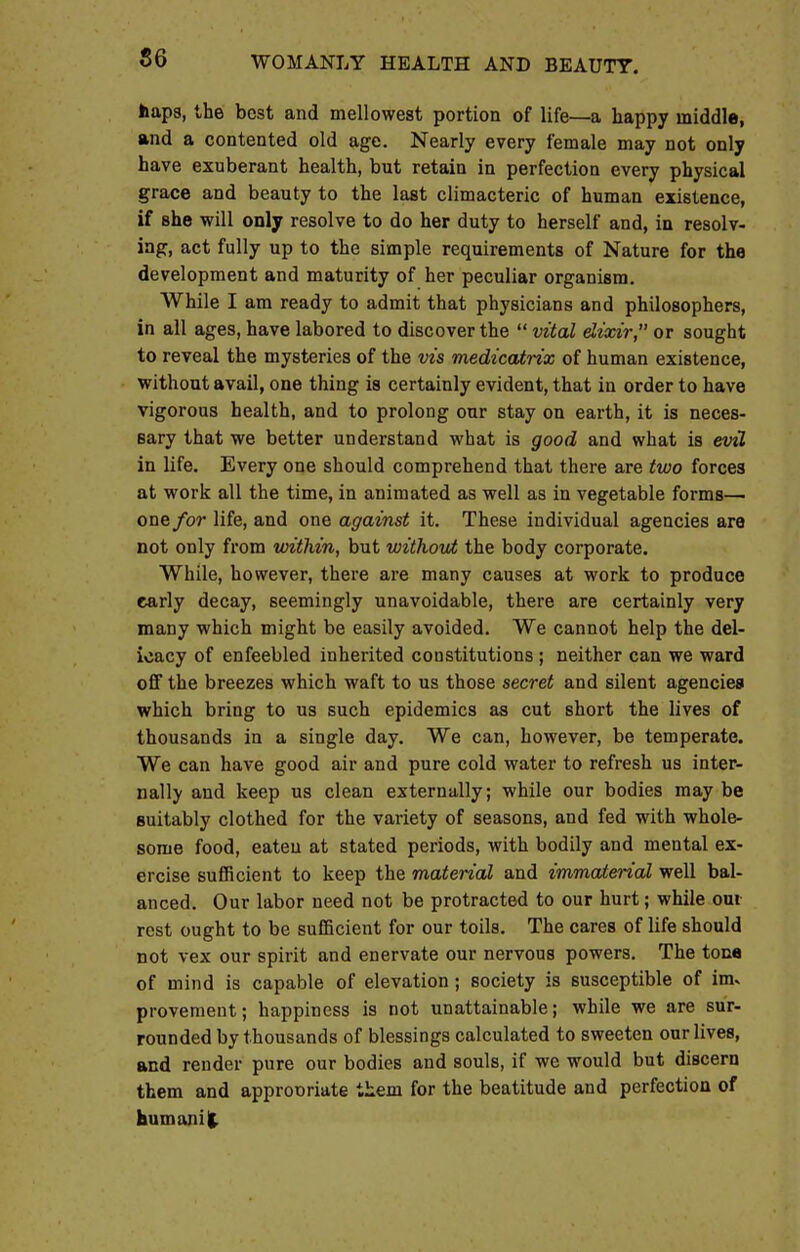 haps, the best and mellowest portion of life—a happy middle, and a contented old age. Nearly every female may not only have exuberant health, but retain in perfection every physical grace and beauty to the last climacteric of human existence, if she will only resolve to do her duty to herself and, in resolv- ing, act fully up to the simple requirements of Nature for the development and maturity of her peculiar organism. While I am ready to admit that physicians and philosophers, in all ages, have labored to discover the  vital elixir, or sought to reveal the mysteries of the vis medicatrix of human existence, without avail, one thing is certainly evident, that in order to have vigorous health, and to prolong our stay on earth, it is neces- sary that we better understand what is good and what is evil in life. Every one should comprehend that there are two forces at work all the time, in animated as well as in vegetable forms— one for life, and one against it. These individual agencies are not only from within, but without the body corporate. While, however, there are many causes at work to produce early decay, seemingly unavoidable, there are certainly very many which might be easily avoided. We cannot help the del- icacy of enfeebled inherited constitutions ; neither can we ward off the breezes which waft to us those secret and silent agencies which bring to us such epidemics as cut short the lives of thousands in a single day. We can, however, be temperate. We can have good air and pure cold water to refresh us inter- nally and keep us clean externally; while our bodies may be suitably clothed for the variety of seasons, and fed with whole- some food, eaten at stated periods, with bodily and mental ex- ercise sufficient to keep the material and immaterial well bal- anced. Our labor need not be protracted to our hurt; while oui rest ought to be sufficient for our toils. The cares of life should not vex our spirit and enervate our nervous powers. The tone of mind is capable of elevation ; society is susceptible of inu provement; happiness is not unattainable; while we are sur- rounded by thousands of blessings calculated to sweeten our lives, and render pure our bodies and souls, if we would but discern them and approoriate them for the beatitude and perfection of humanit