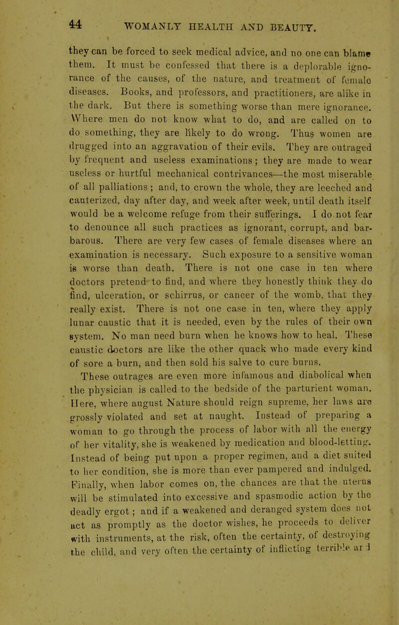 they can be forced to seek medical advice, and no one can blame them. It must be confessed that there is a deplorable igno- rance of the causes, of the nature, and treatment of female diseases. Books, and professors, and practitioners, are alike in the dark. But there is something worse than mere ignorance. Where men do not know what to do, and are called on to do something, they are likely to do wrong. Thus women are drugged into an aggravation of their evils. They are outraged by frequent and useless examinations ; they are made to wear useless or hurtful mechanical contrivances—the most miserable of all palliations ; and, to crown the whole, they are leeched and cauterized, day after day, and week after week, until death itself would be a welcome refuge from their sufferings. I do not fear to denounce all such practices as ignorant, corrupt, and bar- barous. There are very few cases of female diseases where an examination is necessary. Such exposure to a sensitive woman is worse than death. There is not one case in ten where doctors pretend to find, and where they honestly think they do find, ulceration, or schirrus, or cancer of the womb, that they really exist. There is not one case in ten, where they apply lunar caustic that it is needed, even by the rules of their own system. No man need burn when he knows how to heal. These caustic doctors are like the other quack who made every kind of sore a burn, and then sold his salve to cure burns. These outrages are even more infamous and diabolical when the physician is called to the bedside of the parturient woman. Here, where august Nature should reign supreme, her laws are grossly violated and set at naught. Instead of preparing a woman to go through the process of labor with all the energy of her vitality, she is weakened by medication and blood-letting. Instead of being put upon a proper regimen, and a diet suited to her condition, she is more than ever pampered and indulged. Finally, when labor comes on, the chances are that the uterus will be stimulated into excessive and spasmodic action by the deadly ergot; and if a weakened and deranged system does not uct as promptly as the doctor wishes, he proceeds to deli ver with instruments, at the risk, often the certainty, of destroying the child, and very often the certainty of inflicting terrible ai 1