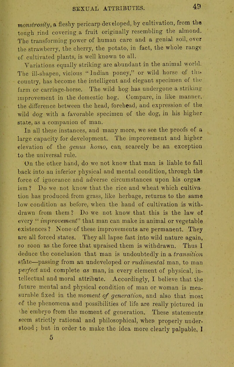 monstrosity, a fleshy pericarp developed, by cultivation, from the tough rind covering a fruit originally resembling the almond. The transforming power of human care and a genial soil, over the strawberry, the cherry, the potato, in fact, the whole range of cultivated plants, is well known to all. Variations equally striking are abundant in the animal world. The ill-shapen, vicious Indian poney, or wild horse of tin* country, has become the intelligent and elegant specimen of the farm or carriage-horse. The wild hog has undergone a striking improvement in the domestic hog. Compare, in like manner, the difference between the head, forehead, and expression of the wild dog with a favorable specimen of the dog, in his higher Btate, as a companion of man. In all these instances, and many more, we see the proofs of a large capacity for development. The improvement and higher elevation of the genus homo, can, scarcely be an exception to the universal rule. On the other hand, do we not know that man is liable to fall back into an inferior physical and mental condition, through tho force of ignorance and adverse circumstances upon his organ ism ? Do we not know that the rice and wheat which cultiva- tion has produced from grass, like herbage, returns to the same low condition as before, when the hand of cultivation is with- drawn from them ? Do we not know that this is the law of every  improvement that man can make in animal or vegetable existences? None-of these improvements are permanent. They are all forced states. They all lapse fast into wild nature again, so soon as the force that upraised them is withdrawn. Thus I deduce the conclusion that man is undoubtedly in a transition state—passing from an undeveloped or rudimental man, to man perfect and complete as man, in every element of physical, in- tellectual and moral attribute. Accordingly, I believe that the future mental and physical condition of man or woman is mea- surable fixed in the moment of generation, and also that most of the phenomena and possibilities of life are really pictured in he embryo from the moment of generation. These statements seem strictly rational and philosophical, when properly under- stood ; but in order to make the idea more clearly palpable, I 5
