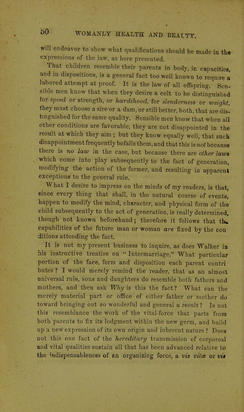 60 will endeavor to show what qualifications should be made in the expressions of the law, as here presented. That children resemble their parents in body, in capacities, and in dispositions, is a general fact too well known to require a labored attempt at proof. It is the law of all offspring. Sen- sible men know that when they desire a colt to be distinguished for speed or strength, or hardihood, for slenderness or weight. they must choose a sire or a dam, or still better, both, that are dis- tinguished for the same quality. Sensible men know that when all other conditions are favorable, they are not disappointed in the result at which they aim ; but they know equally well, that such disappointment frequently befalls them, and that this isnot because there is no law in the case, but because there are other laws which come into play subsequently to the fact of generation, modifying the action of the former, and resulting in apparent exceptions to the general rule. What I desire to impress on the minds of my readers, is that, Bince every thing that shall, in the natural course of events, happen to modify the mind, character, and physical form of the child subsequently to the act of generation, is really determined, though not known beforehand; therefore it follows that tin. capabilities of the future man or woman are fixed by the con dittons attending the fact. It is not my present business to inquire, as does Walker in his instructive treatise on  Intermarriage, What particular portion of the face, form and disposition each parent contri butes ? I would merely remind the reader, that as an almost universal rule, sons and daughters do resemble both fathers and mothers, and then ask Why is this the fact? What can the merely material part or office of either father or mother do toward bringing out so wonderful and general a result? Is not this resemblance the work of the vital-force that parts from both parents to fix its lodgment within the new germ, and build up a new expression of its own origin and inherent nature ? Does not this one fact of the hereditary transmission of corporeal and vital qualities sustain all that has been advanced relative to the indispensableness of r.n organizing force, a vis vitce or vi$