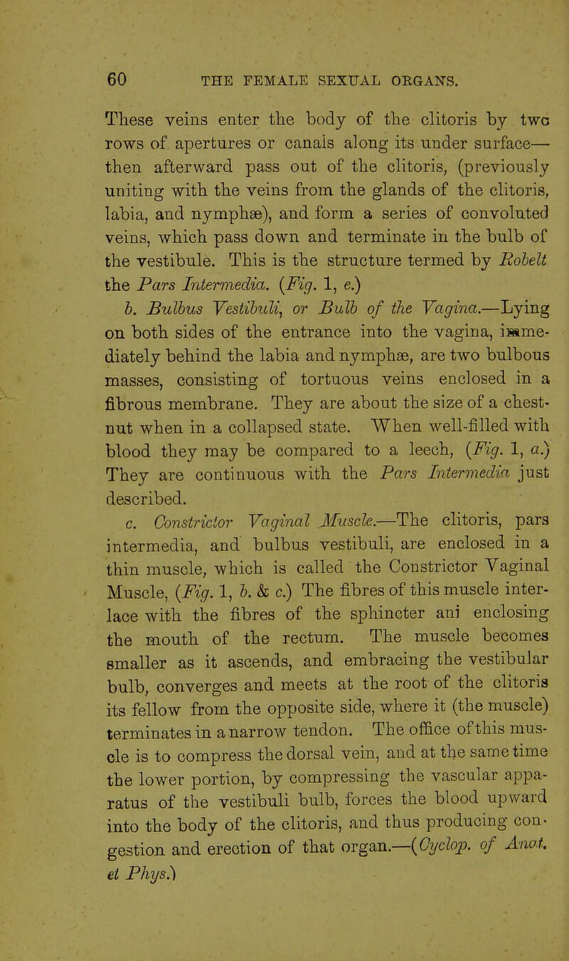 These veins enter the body of the clitoris by two rows of apertures or canals along its under surface— then afterward pass out of the clitoris, (previously uniting with the veins from the glands of the clitoris, labia, and nymphae), and form a series of convoluted veins, which pass down and terminate in the bulb of the vestibule. This is the structure termed by Robelt the Pars Intermedia. {Fig. 1, e.) b. Bulbus Vestibuli, or Bulb of the Vagina.—Lying on both sides of the entrance into the vagina, mme- diately behind the labia and nymphae, are two bulbous masses, consisting of tortuous veins enclosed in a fibrous membrane. They are about the size of a chest- nut when in a collapsed state. When well-filled with blood they may be compared to a leech, {Fig. 1, a.) They are continuous with the Pars Intermedia just described. c. Constrictor Vaginal Muscle.—The clitoris, para intermedia, and bulbus vestibuli, are enclosed in a thin muscle, which is called the Constrictor Yaginal Muscle, {Fig. 1, b. & c.) The fibres of this muscle inter- lace with the fibres of the sphincter ani enclosing the mouth of the rectum. The muscle becomes smaller as it ascends, and embracing the vestibular bulb, converges and meets at the root of the clitoris its fellow from the opposite side, where it (the muscle) terminates in a narrow tendon. The office of this mus- cle is to compress the dorsal vein, and at the same time the lower portion, by compressing the vascular appa- ratus of the vestibuli bulb, forces the blood upward into the body of the clitoris, and thus producing con- gestion and erection of that organ.—{Cyclop, of Anot. et Phys.)