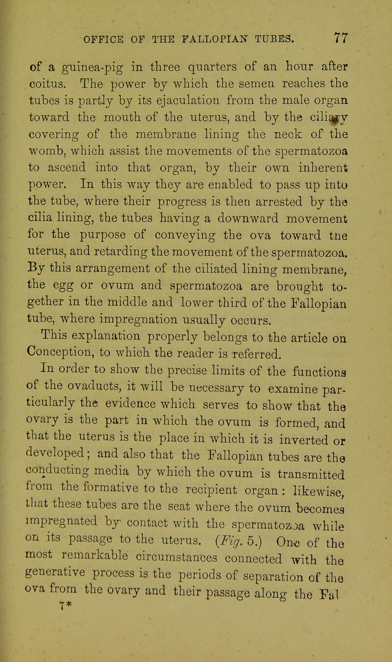 of a guinea-pig in three quarters of an hour after coitus. The power by which the semen reaches the tubes is partly bj its ejaculation from the male organ toward the mouth of the uterus, and by the cili^y covering of the membrane lining the neck of the womb, which assist the movements of the spermatozoa to ascend into that organ, by their own inherent power. In this way they are enabled to pass up into the tube, where their progress is then arrested by the cilia lining, the tubes having a downward movement for the purpose of conveying the ova toward tne uterus, and retarding the movement of the spermatozoa. By this arrangement of the ciliated lining membrane, the egg or ovum and spermatozoa are brought to- gether in the middle and lower third of the Fallopian tube, where impregnation usually occurs. This explanation properly belongs to the article on Conception, to which the reader is referred. In order to show the precise limits of the functiona of the ovaducts, it will be necessary to examine par- ticularly the evidence which serves to show that the ovary is the part in which the ovum is formed, and that the uterus is the place in which it is inverted or developed; and also that the Fallopian tubes are the conducting media by which the ovum is transmitted from the formative to the recipient organ : likewise, that these tubes are the seat where the ovum becomes impregnated by contact with the spermatozoa while on its passage to the uterus. {Fig. 5.) Ono of the most remarkable circumstances connected with the generative process is the periods of separation of the ova from the ovary and their passage along the Fal 1*