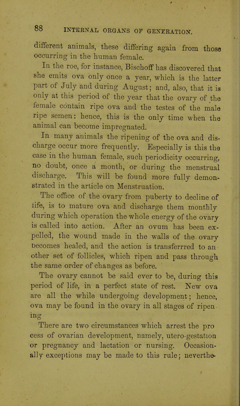 different animals, these differing again from those occurring in the human female. In the roe, for instance, Bischoff has discovered that she emits ova only once a year, which is the latter part of July and during August; and, also, that it is only at this period of the year that the ovary of the female contain ripe ova and the testes of the male ripe semen: hence, this is the only time when the animal can become impregnated. In many animals the ripening of the ova and dis- charge occur more frequently. Especially is this the case in the human female, such periodicity occurring, no doubt, once a month, or during the menstrual discharge. This will be found more fully demon- strated in the article on Menstruation. The office of the ovary from puberty to decline of life, is to mature ova and discharge them monthly during which operation the whole energy of the ovary is called into action. After an ovum has been ex- pelled, the wound made in the walls of the ovary becomes healed, and the action is transferred to an ■ other set of follicles, which ripen and pass through the same order of changes as before. The ovary cannot be said ever to be, during this period of life, in a perfect state of rest. New ova are all the while undergoing development; hence, ova may be found in the ovary in all stages of ripen ing There are two circumstances which arrest the pro cess of ovarian development, namely, utero-gestation or pregnancy and lactation or nursing. Occasion- ally exceptions maybe made to this rule; neverthe-