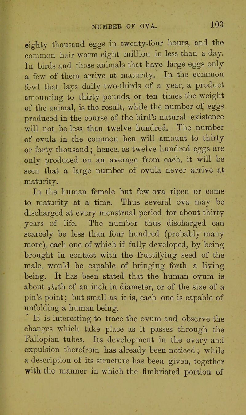 NUMBEE OF OVA. eighty thousand eggs in twenty-four hours, and the common hair worm eight million in less than a day. In birds and those animals that have large eggs only a few of them arrive at maturity.' In the common fowl that lays daily two-thirds of a year, a product amounting to thirty pounds, or ten times the weight of the animal, is the result, while the number o£ eggs produced in the course of the bird's natural existence will not be less than twelve hundred. The number of ovula in the common hen will amount to thirty or forty thousaud; hence, as twelve hundred eggs are only produced on an average from each, it will be seen that a large number of ovula never arrive at maturity. In the human female but few ova ripen or come to maturity at a time. Thus several ova may be discharged at every menstrual period for about thirty years of life. The number thus discharged can scarcely be less than four hundred (probably many more), each one of which if fully developed, by being brought in contact with the fructifying seed of the male, would be capable of bringing forth a living being. It has been stated that the human ovum is about yiffth of an inch in diameter, or of the size of a pin's point; but small as it is, each one is capable of unfolding a human being. It is interesting to trace the ovum and observe the changes which take place as it passes through the Fallopian tubes. Its development in the ovary and expulsion therefrom has already been noticed; while a description of its structure has been given, together with the manner in which the fimbriated portion of