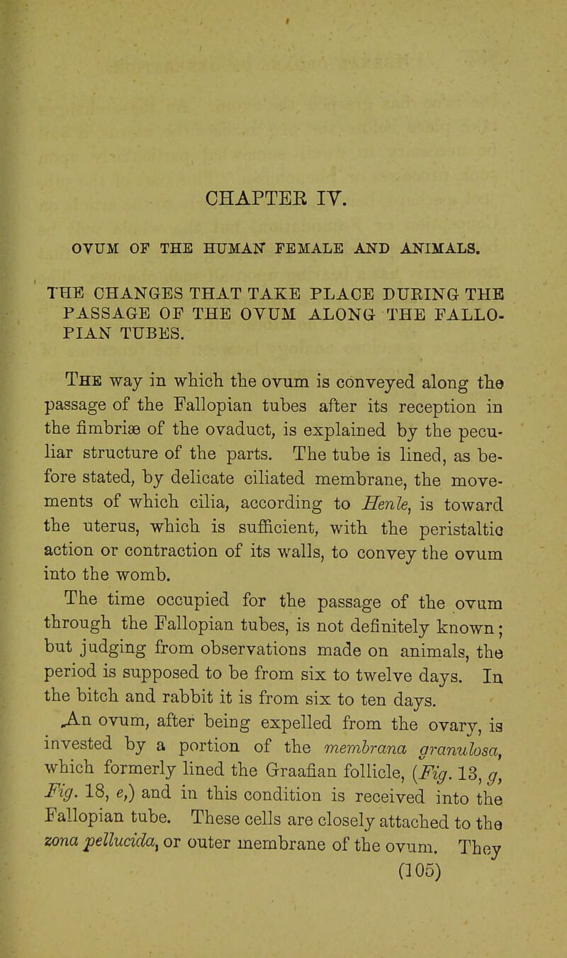 CHAPTBE IV. OVUM OF THE HUMAN FEMALE AND ANIMALS. THE CHANGES THAT TAKE PLACE DUPING THE PASSAGE OP THE OVUM ALONG THE FALLO- PIAN TUBES. The way in which the ovum is conveyed along the passage of the Fallopian tubes after its reception in the fimbriae of the ovaduct, is explained by the pecu- liar structure of the parts. The tube is lined, as be- fore stated, by delicate ciliated membrane, the move- ments of which cilia, according to Henle, is toward the uterus, which is sufficient, with the peristaltic action or contraction of its walls, to convey the ovum into the womb. The time occupied for the passage of the ovum through the Fallopian tubes, is not definitely known; but judging from observations made on animals, the period is supposed to be from six to twelve days. In the bitch and rabbit it is from six to ten days. .An ovum, after being expelled from the ovary, is invested by a portion of the membrana granulosa, which formerly lined the Graafian follicle, {Fig. 13, g\ Fig. 18, e,) and in this condition is received into the Fallopian tube. These cells are closely attached to the zona pellucida^ or outer membrane of the ovum. They