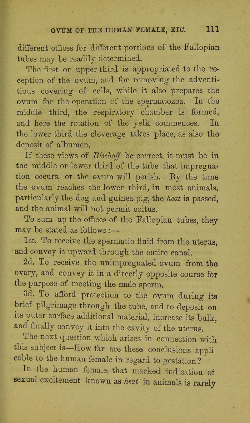 different offices for different portions of the Fallopian tubes may be readily determined. The first or upper third is appropriated to the re- ception of the ovum, and for removing the adventi- tious covering of cells, while it also prepares the ovum for the operation of the spermatozoa. In the middle third, the respiratory chamber is formed, and here the rotation of the yelk commences. In the lower third the cleverage takes place, as also the deposit of albumen. If these views of Bischoff be correct, it must be in tne middle or lower third of the tube that impregna- tion occurs, or the ovum will perish. By the time the ovum reaches the lower third, in most animals, particularly the dog and guinea-pig, the heat is passed, and the animal will not permit coitus. To sum up the offices of the Fallopian tubes, they mav be stated as follows:— 1st. To receive the spermatic fluid from the uterus, and convey it upward through the entire canal. 2d. To receive the unimpregnated ovum from the ovary, and convey it in a directly opposite course for the purpose of meeting the male sperm. 3d. To afford protection to the ovum during its brief pilgrimage through the tube, and to deposit on its outer surface additional material, increase its bulk, and finally convey it into the cavity of the uterus. The next question which arises in connection with this subject is—How far are these conclusions appli cable to the human female in regard to gestation ? In the human female, that marked indication of sexual excitement known as heat in animals is rarely