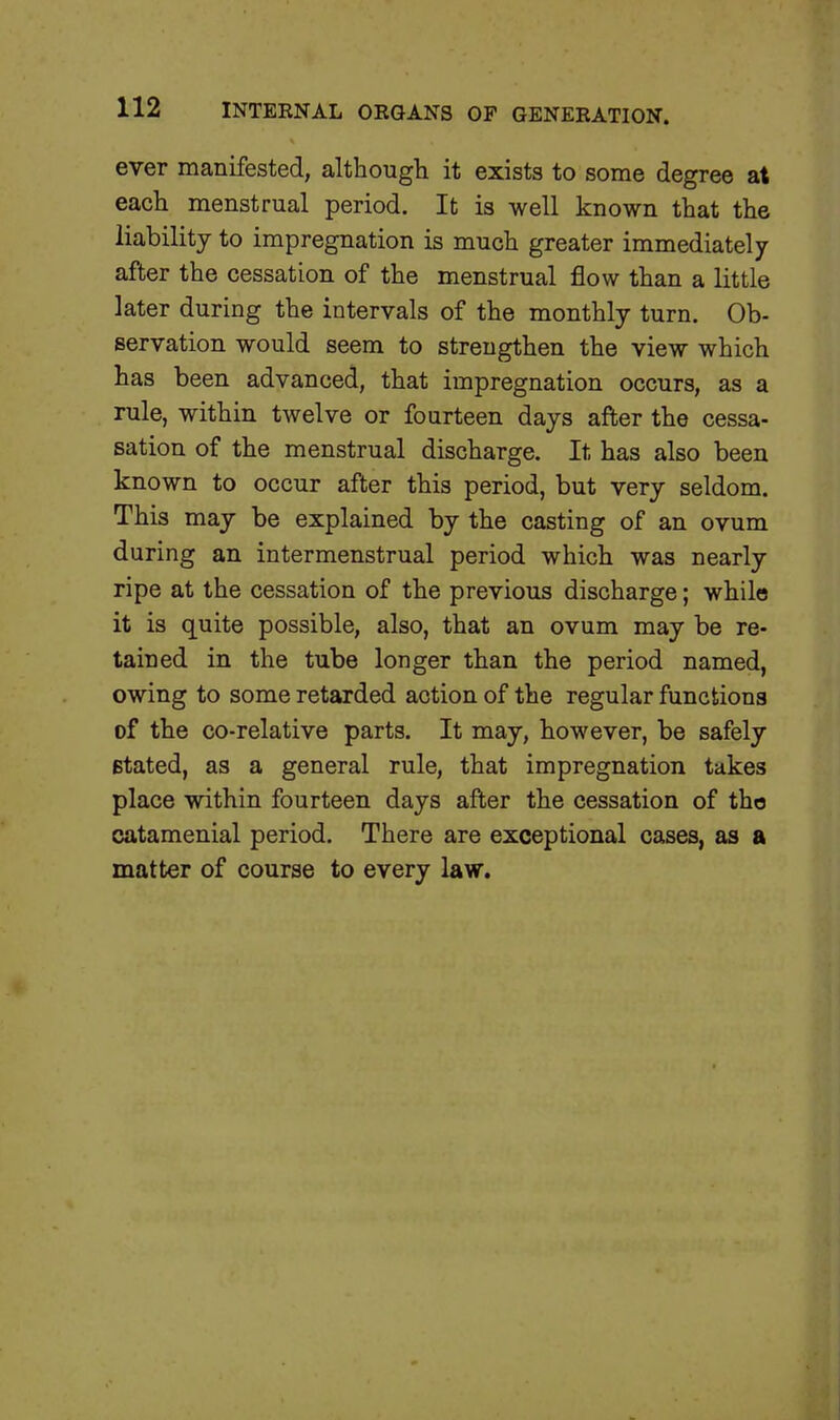 ever manifested, although it exists to some degree at each menstrual period. It is well known that the liability to impregnation is much greater immediately after the cessation of the menstrual flow than a little later during the intervals of the monthly turn. Ob- servation would seem to strengthen the view which has been advanced, that impregnation occurs, as a rule, within twelve or fourteen days after the cessa- sation of the menstrual discharge. It has also been known to occur after this period, but very seldom. This may be explained by the casting of an ovum during an intermenstrual period which was nearly ripe at the cessation of the previous discharge; while it is quite possible, also, that an ovum may be re- tained in the tube longer than the period named, owing to some retarded action of the regular functions of the co-relative parts. It may, however, be safely stated, as a general rule, that impregnation takes place within fourteen days after the cessation of the catamenial period. There are exceptional cases, as a matter of course to every law.