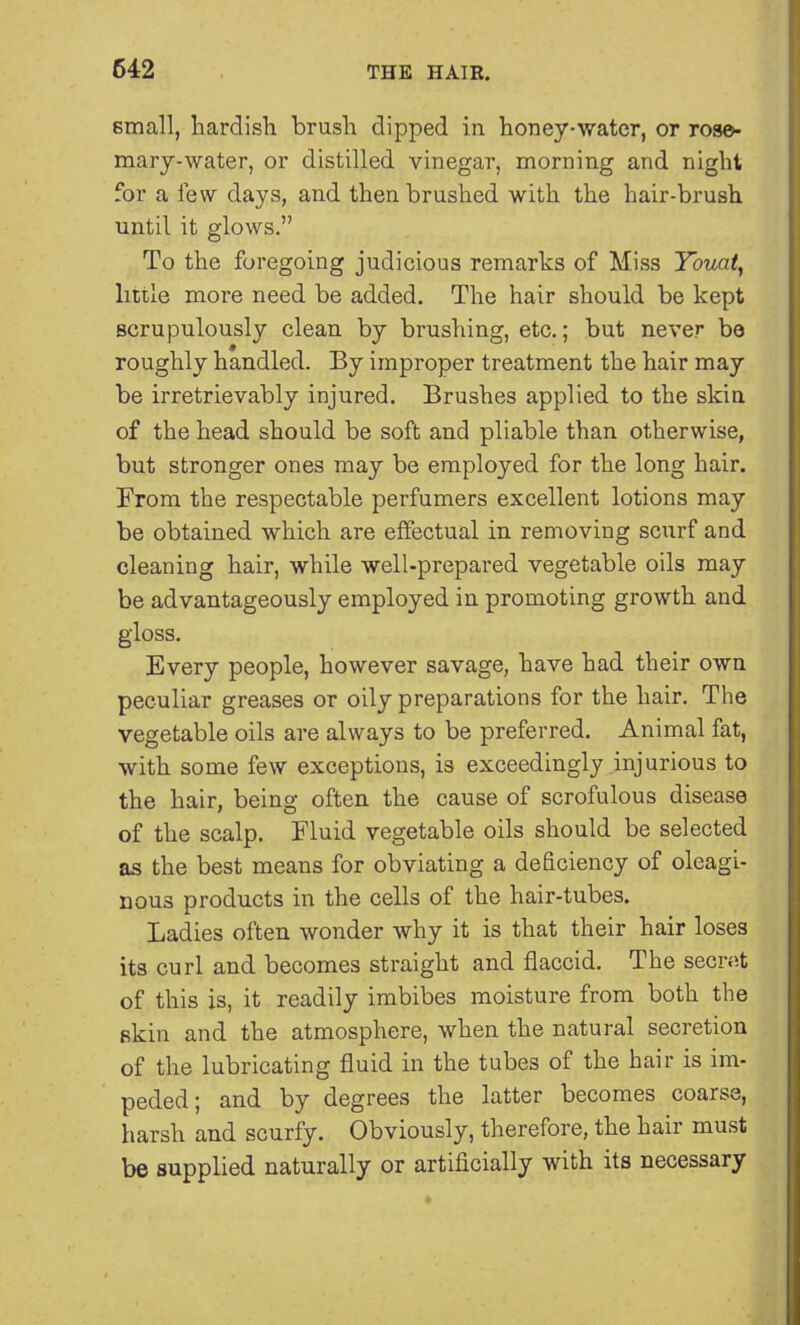 small, hardish brush clipped in honey-water, or rose- mary-water, or distilled vinegar, morning and night for a few days, and then brushed with the hair-brush until it glows. To the foregoing judicious remarks of Miss Youai, little more need be added. The hair should be kept scrupulously clean by brushing, etc.; but never be roughly handled. By improper treatment the hair may be irretrievably injured. Brushes applied to the skin of the head should be soft and pliable than otherwise, but stronger ones may be employed for the long hair. From the respectable perfumers excellent lotions may be obtained which are effectual in removing scurf and cleaning hair, while well-prepared vegetable oils may be advantageously employed in promoting growth and gloss. Every people, however savage, have had their own peculiar greases or oily preparations for the hair. The vegetable oils are always to be preferred. Animal fat, with some few exceptions, is exceedingly injurious to the hair, being often the cause of scrofulous disease of the scalp. Fluid vegetable oils should be selected as the best means for obviating a deficiency of oleagi- nous products in the cells of the hair-tubes. Ladies often wonder why it is that their hair loses its curl and becomes straight and flaccid. The secr«t of this is, it readily imbibes moisture from both the skin and the atmosphere, when the natural secretion of the lubricating fluid in the tubes of the hair is im- peded; and by degrees the latter becomes coarse, harsh and scurfy. Obviously, therefore, the hair must be supplied naturally or artificially with its necessary