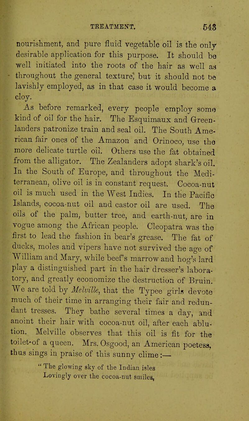 nourishment, and pure fluid vegetable oil is the only- desirable application for this purpose. It should be well initiated into the roots of the hair as well as - throughout the general texture' but it should not be lavishly employed, as in that case it would become a cloy. As before remarked, every people employ some kind of oil for the hair. The Esquimaux and Green - landers patronize train and seal oil. The South Ame- rican fair ones of the Amazon and Orinoco, use the more delicate turtle oil. Others use the fat obtained from the alligator. The Zealanders adopt shark's oil. In the South of Europe, and throughout the Medi- terranean, olive oil is in constant request. Cocoa-nut oil is much used in the West Indies. In the Pacific Islands, cocoa-nut oil and castor oil are used. The oils of the palm, butter tree, and earth-nut, are in vogue among the African people. Cleopatra was the first to lead the fashion in bear's grease. The fat of ducks, moles and vipers have not survived the age of William and Mary, while beef's marrow and hog's lard play a distinguished part in the hair dresser's labora- tory, and greatly economize the destruction of Bruin. We are told by Melville, that the Typee girls devote much of their time in arranging their fair and redun- dant tresses. They bathe several times a day, and anoint their hair with cocoa-nut oil, after each ablu- tion. Melville observes that this oil is fit for the toilet»of a queen. Mrs. Osgood, an American poetess, thus sings in praise of this sunny clime:—  The glowing sky of the Indian isles Lovingly over the cocoa-nut smiles,