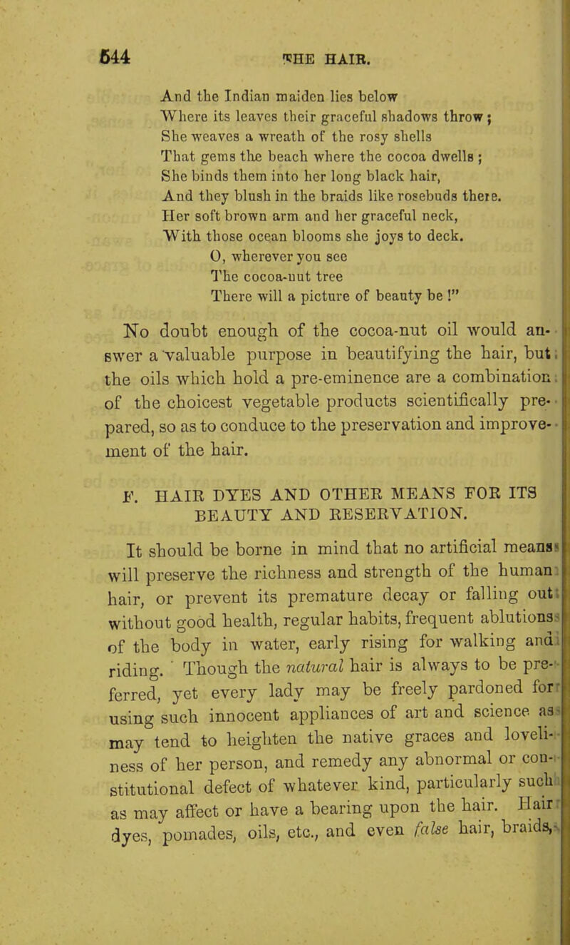 And the Indian maiden lies below Where its leaves their graceful shadows throw; She weaves a wreath of the rosy shells That gems the beach where the cocoa dwells ; She binds them into her long black hair, And they blush in the braids like rosebuds theie. Her soft brown arm and her graceful neck, With those ocean blooms she joys to deck. 0, wherever you see The cocoa-nut tree There will a picture of beauty be ! No doubt enough of the cocoa-nut oil would an- swer a'valuable purpose in beautifying the hair, but; the oils which hold a pre-eminence are a combination i of the choicest vegetable products scientifically pre- pared, so as to conduce to the preservation and improve- • inent of the hair. F. HAIR DYES AND OTHER MEANS FOR ITS BEAUTY AND RESERVATION. It should be borne in mind that no artificial meansI will preserve the richness and strength of the human: hair, or prevent its premature decay or falling outs without good health, regular habits, frequent ablutions.-* of the body in water, early rising for walking andi riding. ' Though the natural hair is always to be pre-' ferred, yet every lady may be freely pardoned forr using such innocent appliances of art and science asa may tend to heighten the native graces and loveli- ness of her person, and remedy any abnormal or con- stitutional defect of whatever kind, particularly such as may affect or have a bearing upon the hair. Hairr dyes, pomades, oils, etc., and even false hair, braids,-.