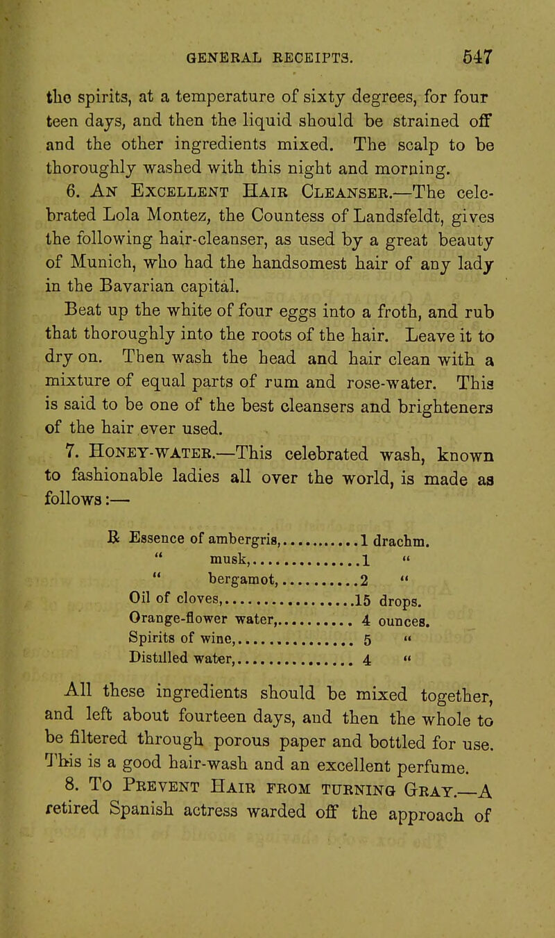 tlio spirits, at a temperature of sixty degrees, for four teen days, and then the liquid should be strained off and the other ingredients mixed. The scalp to be thoroughly washed with this night and morning. 6. An Excellent Hair Cleanser.—The cele- brated Lola Montez, the Countess of Landsfeldt, gives the following hair-cleanser, as used by a great beauty of Munich, who had the handsomest hair of any lady in the Bavarian capital. Beat up the white of four eggs into a froth, and rub that thoroughly into the roots of the hair. Leave it to dry on. Then wash the head and hair clean with a mixture of equal parts of rum and rose-water. This is said to be one of the best cleansers and brighteners of the hair ever used. 7. Honey-water.—This celebrated wash, known to fashionable ladies all over the world, is made as follows:— R Essence of ambergris, 1 drachm.  musk, 1   bergamot 2  Oil of cloves, 15 drops. Orange-flower water, 4 ounces. Spirits of wine, 5 « Distilled water, 4 » All these ingredients should be mixed together, and left about fourteen days, and then the whole to be filtered through porous paper and bottled for use. This is a good hair-wash and an excellent perfume. 8. To Prevent Hair from turning Gray. A retired Spanish actress warded off the approach of