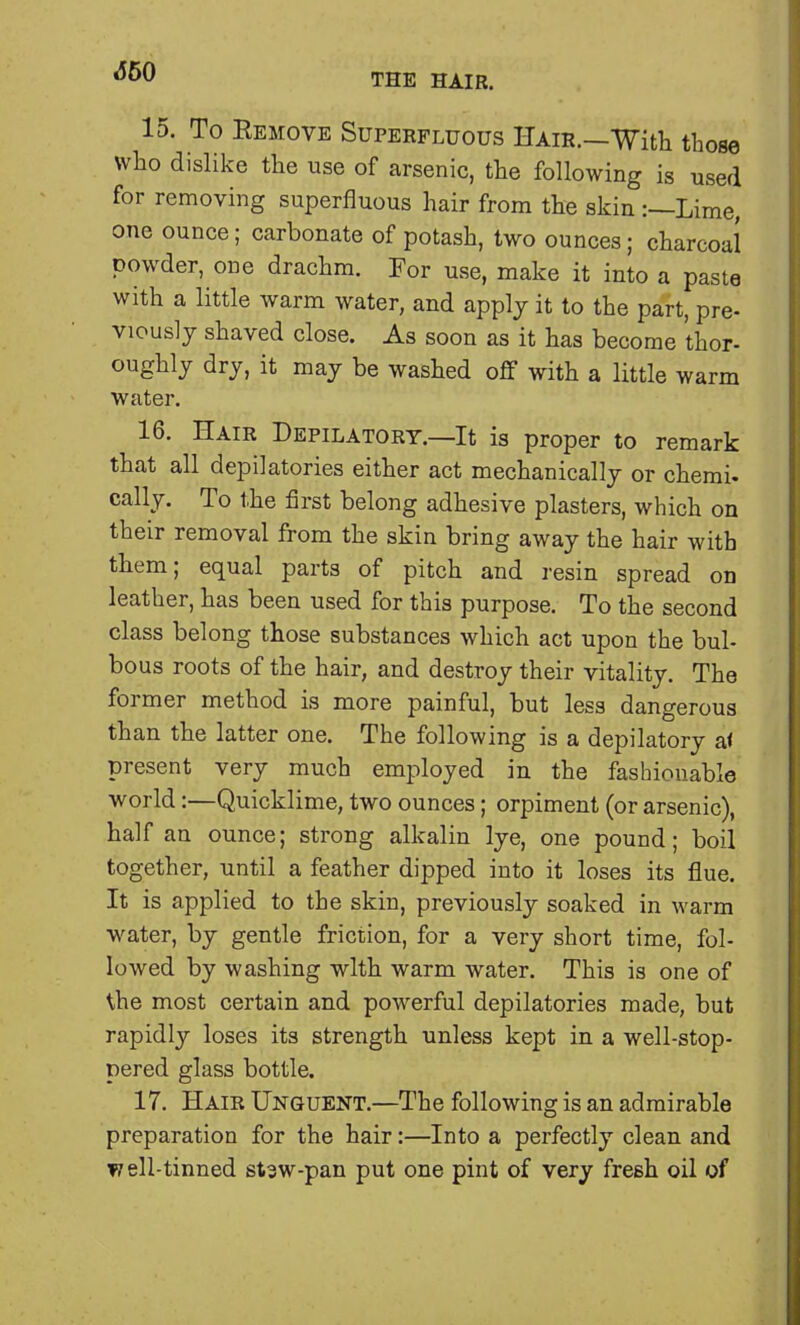 <550 THE HAIR. 15. To Remove Superfluous Hair.—With those who dislike the use of arsenic, the following is used for removing superfluous hair from the skin :—Lime, one ounce; carbonate of potash, two ounces; charcoal powder, one drachm. For use, make it into a paste with a little warm water, and apply it to the part, pre- viously shaved close. As soon as it has become thor- oughly dry, it may be washed off with a little warm water. 16. Hair Depilatory.—It is proper to remark that all depilatories either act mechanically or chemi. cally. To the first belong adhesive plasters, which on their removal from the skin bring away the hair with them; equal parts of pitch and resin spread on leather, has been used for this purpose. To the second class belong those substances which act upon the bul- bous roots of the hair, and destroy their vitality. The former method is more painful, but less dangerous than the latter one. The following is a depilatory a< present very much employed in the fashionable world:—Quicklime, two ounces; orpiment (or arsenic), half an ounce; strong alkalin lye, one pound; boil together, until a feather dipped into it loses its flue. It is applied to the skin, previously soaked in warm water, by gentle friction, for a very short time, fol- lowed by washing with warm water. This is one of the most certain and powerful depilatories made, but rapidly loses its strength unless kept in a well-stop- pered glass bottle. 17. Hair Unguent.—The following is an admirable preparation for the hair:—Into a perfectly clean and well-tinned stsw-pan put one pint of very fresh oil of