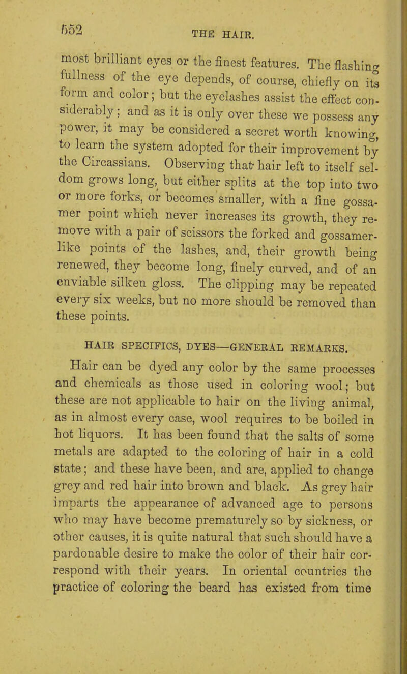 THE HAIR. most brilliant eyes or the finest features. The flashing fullness of the eye depends, of course, chiefly on its form and color; but the eyelashes assist the effect con- siderably; and as it is only over these we possess any power, it may be considered a secret worth knowing, to learn the system adopted for their improvement by the Circassians. Observing that hair left to itself sel- dom grows long, but either splits at the top into two or more forks, or becomes smaller, with a fine gossa- mer point which never increases its growth, they re- move with a pair of scissors the forked and gossamer- like points of the lashes, and, their growth being renewed, they become long, finely curved, and of an enviable silken gloss. The clipping may be repeated every six weeks, but no more should be removed than these points. HAIR SPECIFICS, DYES—GENERAL REMARKS. Hair can be dyed any color by the same processes and chemicals as those used in coloring wool; but these are not applicable to hair on the living animal, as in almost every case, wool requires to be boiled in hot liquors. It has been found that the salts of some metals are adapted to the coloring of hair in a cold state; and these have been, and are, applied to change grey and red hair into brown and black. As grey hair imparts the appearance of advanced age to persons who may have become prematurely so by sickness, or other causes, it is quite natural that such should have a pardonable desire to make the color of their hair cor- respond with their years. In oriental countries the practice of coloring the beard has existed from time