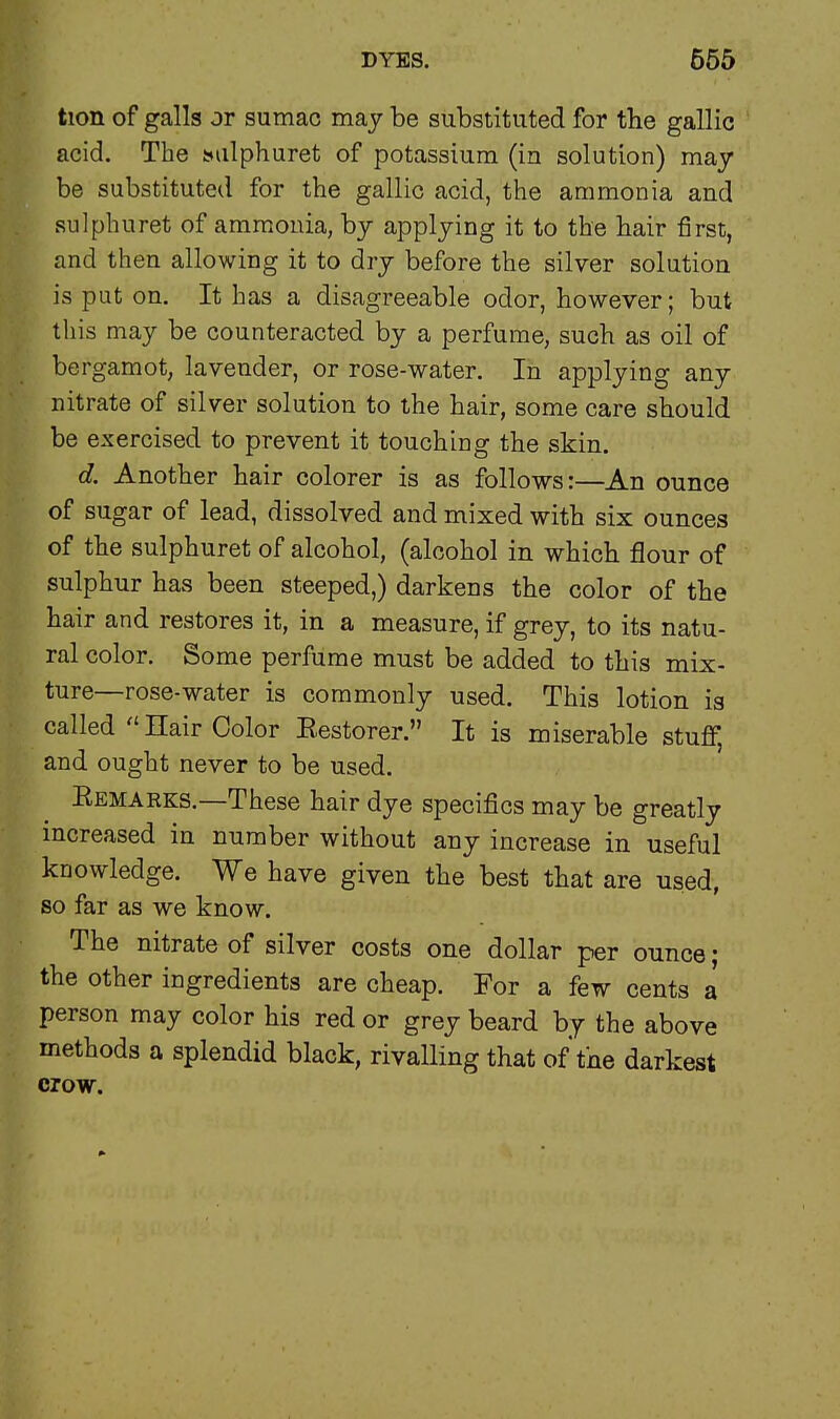 tion of galls or sumac may be substituted for the gallic acid. The smlphuret of potassium (in solution) may be substituted for the gallic acid, the ammonia and sulpburet of ammonia, by applying it to the hair first, and then allowing it to dry before the silver solution is put on. It has a disagreeable odor, however; but this may be counteracted by a perfume, such as oil of bergamot, lavender, or rose-water. In applying any nitrate of silver solution to the hair, some care should be exercised to prevent it touching the skin. d. Another hair colorer is as follows:—An ounce of sugar of lead, dissolved and mixed with six ounces of the sulphuret of alcohol, (alcohol in which flour of sulphur has been steeped,) darkens the color of the hair and restores it, in a measure, if grey, to its natu- ral color. Some perfume must be added to this mix- ture—rose-water is commonly used. This lotion is called Hair Color Eestorer. It is miserable stuff, and ought never to be used. Eemarks.—These hair dye specifics may be greatly increased in number without any increase in useful knowledge. We have given the best that are used, so far as we know. The nitrate of silver costs one dollar per ounce; the other ingredients are cheap. For a few cents a person may color his red or grey beard by the above methods a splendid black, rivalling that of the darkest crow.