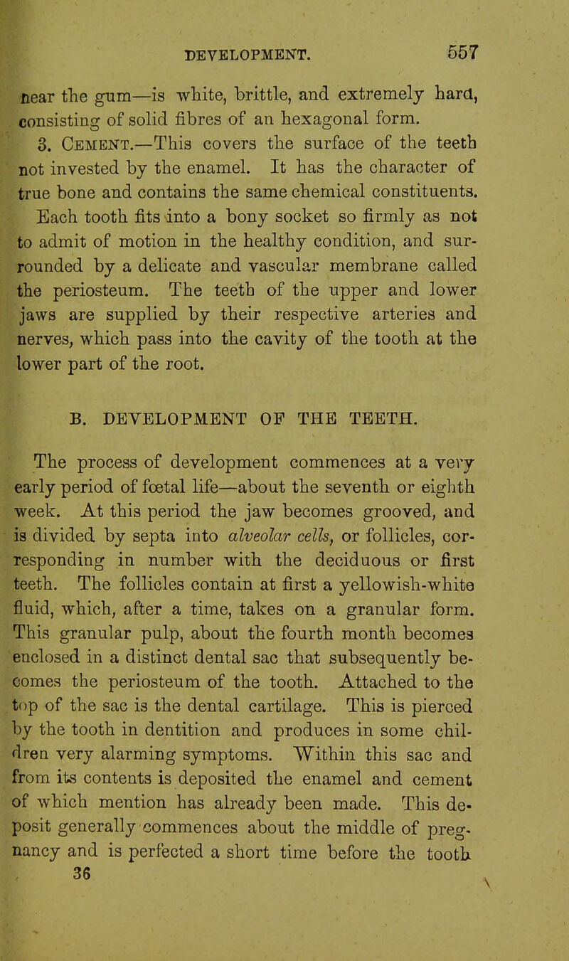 near the gum—is white, brittle, and extremely hard, consisting of solid fibres of an hexagonal form. 3. Cement.—This covers the surface of the teeth not invested by the enamel. It has the character of true bone and contains the same chemical constituents. Each tooth fits into a bony socket so firmly as not to admit of motion in the healthy condition, and sur- rounded by a delicate and vascular membrane called the periosteum. The teeth of the upper and lower jaws are supplied by their respective arteries and nerves, which pass into the cavity of the tooth at the lower part of the root. B. DEVELOPMENT OF THE TEETH. The process of development commences at a very early period of foetal life—about the seventh or eighth week. At this period the jaw becomes grooved, and is divided by septa into alveolar cells, or follicles, cor- responding in number with the deciduous or first teeth. The follicles contain at first a yellowish-white fluid, which, after a time, takes on a granular form. This granular pulp, about the fourth month becomes enclosed in a distinct dental sac that subsequently be- comes the periosteum of the tooth. Attached to the top of the sac is the dental cartilage. This is pierced by the tooth in dentition and produces in some chil- dren very alarming symptoms. Within this sac and from its contents is deposited the enamel and cement of which mention has already been made. This de- posit generally commences about the middle of preg- nancy and is perfected a short time before the tooth