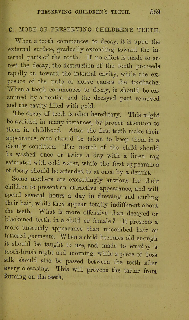 0. MODE OF PRESERVING CHILDREN'S TEETH. When a tooth commences to decay, it is upon the external surface, gradually extending toward the in- ternal parts of the tooth. If no effort is made to ar- rest the decay, the destruction of the tooth proceeds rapidly on toward the internal cavity, while the ex- posure of ths pulp or nerve causes the toothache. When a tooth commences to decay, it should be ex- amined by a dentist, and the decayed part removed and the cavity filled with gold. The decay of teeth is often hereditary. This might be avoided, in many instances, by proper attention to them in childhood. After the first teeth make their appearance, care should be taken to keep them in a cleanly condition. The mouth of the child should be washed once or twice a day with a linen rag saturated with cold water, while the first appearance of decay should be attended to at once by a dentist. Some mothers are exceedingly anxious for their children to present an attractive appearance, and will spend several hours a day in dressing and curling their hair, while they appear totally indifferent about the teeth. What is more offensive than decayed or blackened teeth, in a child or female ? It presents a more unseemly appearance than uncombed hair or tattered garments. When a child becomes old enough it should be taught to use, and made to empl yy- a tooth-brush night and morning, while a piece of floss silk should also be passed between the teeth after every cleansing. This will prevent the tartar from forming on the teeth.