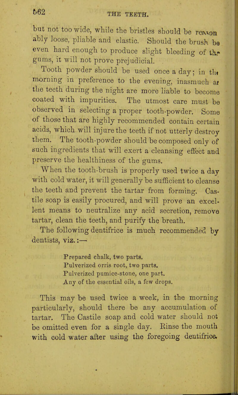 t>62 but not too wide, while the bristles should be reruon ably loose, pliable and elastic. Should the brush be even hard enough to produce slight bleeding of ti- g-urns, it will not prove prejudicial. Tooth powder should be used once a day; in tin morning in preference to the evening, inasmuch af the teeth during the night are more liable to become coated with impurities. The utmost care must be observed in selecting a proper tooth-powder. Some of those that are highly recommended contain certain acids, which will injure the teeth if not utterly destroy them. The tooth-powder should be composed only of such ingredients that will exert a cleansing effect and preserve the healthiness of the gums. When the tooth-brush is properly used twice a day with cold water, it will generally be sufficient to cleanse the teeth and prevent the tartar from forming. Cas- tile soap is easily procured, and will prove an excel- lent means to neutralize any acid secretion, remove tartar, clean the teeth, and purify the breath. The following dentifrice is much recommended by dentists, viz.:— Prepared chalk, two parts. Pulverized orris root, two parts. Pulverized pumice-stone, one part. Any of the essential oils, a few drops. This may be used twice a week, in the morning particularly, should there be any accumulation of tartar. The Castile soap and cold water should not be omitted even for a single day. Einse the mouth with cold water after using the foregoing dentifrice.