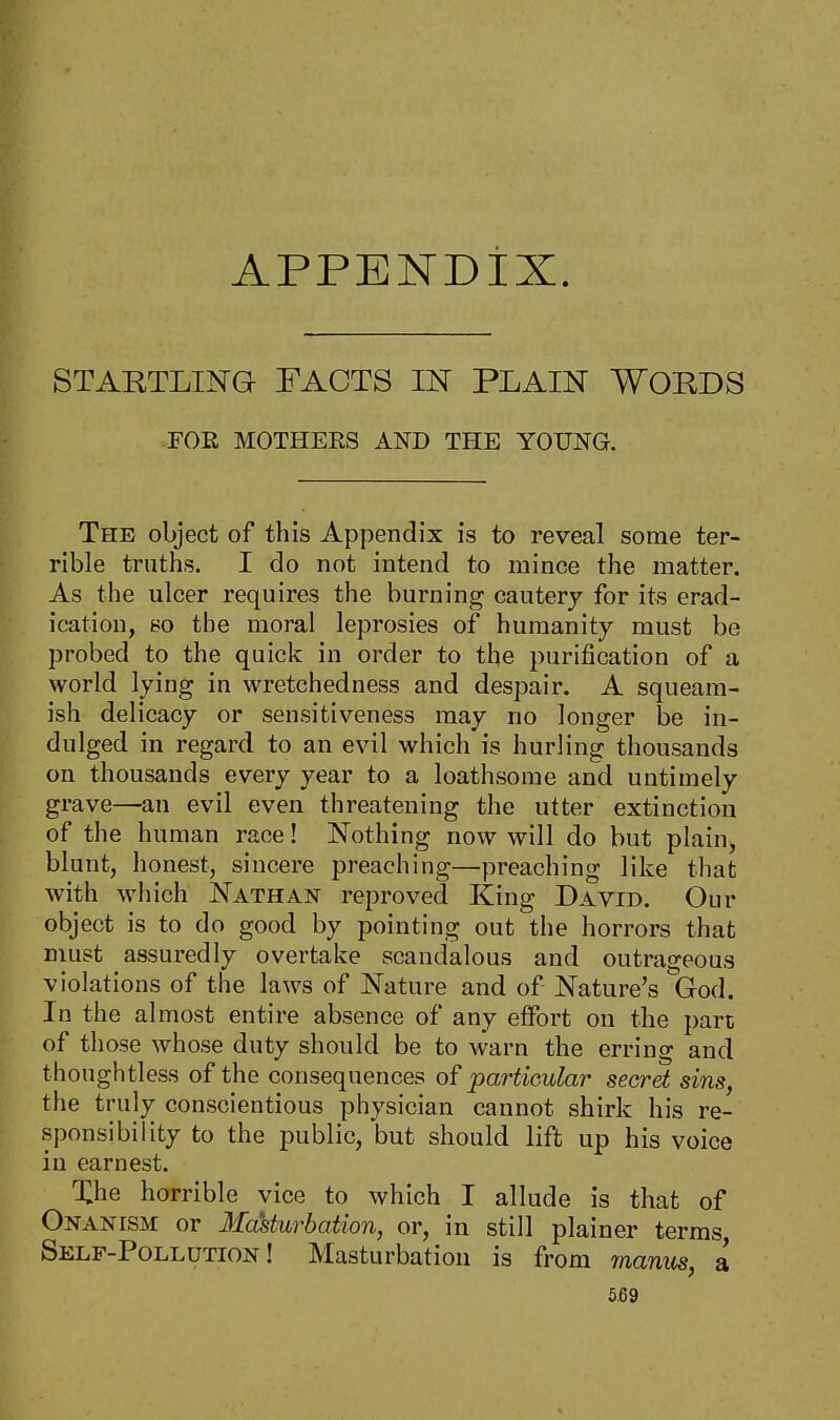 APPENDIX. STARTLING FACTS IN PLAIN WORDS FOE, MOTHERS AND THE YOUNG. The object of this Appendix is to reveal some ter- rible truths. I do not intend to mince the matter. As the ulcer requires the burning cautery for its erad- ication, so the moral leprosies of humanity must be probed to the quick in order to the purification of a world lying in wretchedness and despair. A squeam- ish delicacy or sensitiveness may no longer be in- dulged in regard to an evil which is hurling thousands on thousands every year to a loathsome and untimely grave—an evil even threatening the utter extinction of the human race! Nothing now will do but plain, blunt, honest, sincere preaching—preaching like that with which Nathan reproved King David. Our object is to do good by pointing out the horrors that must assuredly overtake scandalous and outrageous violations of the laws of Nature and of Nature's God. In the almost entire absence of any effort on the part of those whose duty should be to warn the erring and thoughtless of the consequences of particular secret sins, the truly conscientious physician cannot shirk his re- sponsibility to the public, but should lift up his voice in earnest. Xhe horrible vice to which I allude is that of Onanism or Masturbation, or, in still plainer terms Self-Pollution! Masturbation is from manus, a