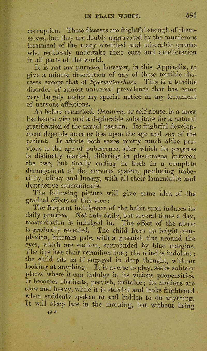 corruption. These diseases are frightful enough of them- selves, but they are doubly aggravated by the murderous treatment of the many wretched and miserable quacks who recklessly undertake their cure and amelioration in all parts of the world. It is not my purpose, however, in this Appendix, to give a minute description of any of these terrible dis- eases except that of Spermatorrhoea. This is a terrible disorder of almost universal prevalence that has come very largely under my special notice in my treatment of nervous affections. As before remarked, Onanism, or self-abuse, is a most loathsome vice and a deplorable substitute for a natural gratification of the sexual passion. Its frightful develop- ment depends more or less upon the age and sex of the patient. It affects both sexes pretty much alike pre- vious to the age of pubescence, after which its progress is distinctly marked, differing in phenomena between the two, but finally ending in both in a complete derangement of the nervous system, producing imbe- cility, idiocy and lunacy, with all their lamentable and destructive concomitants. The following picture will give some idea of the gradual effects of this vice: The frequent indulgence of the habit soon induces its daily practice. Not only daily, but several times a day, masturbation is indulged in. The effect of the abuse is gradually revealed. The child loses its bright com- plexion, becomes pale, with a greenish tint around the eyes, which are sunken, surrounded by blue margins. The lips lose their vermilion hue; the mind is indolent; the child sits as if engaged in deep thought, without looking at anything. It is averse to play, seeks solitary places where it can indulge in its vicious propensities. It becomes obstinate, peevish, irritable; its motions are slow and heavy, while it is startled and looks frightened when suddenly spoken to and bidden to do anything. It will sleep late in the morning, but without being 49 *