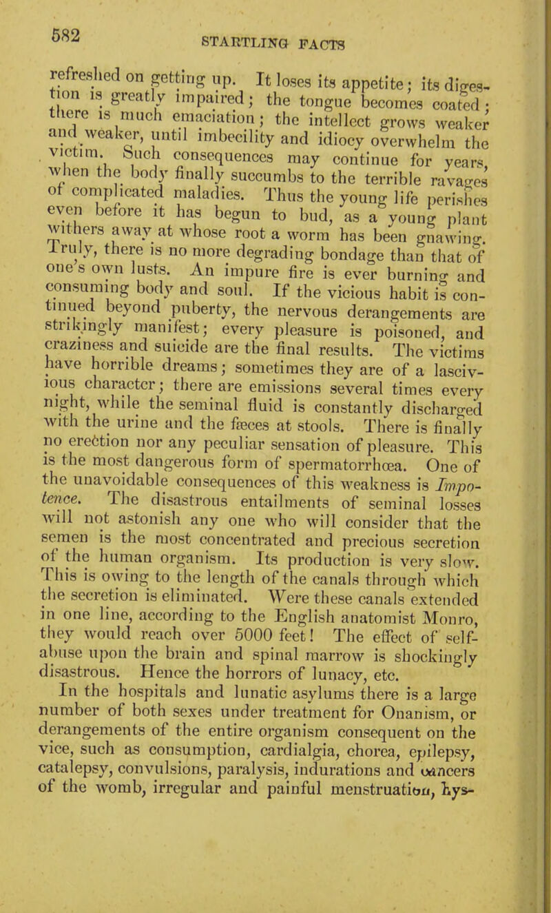 STARTLING FACTS refreshed on getting Up. It loses its appetite; its diges- tion is greatly impaired; the tongue becomes coated • there is much emaciation; the intellect grows weak,,- and weaker, until imbecility and idiocy overwhelm the victim, buch consequences may continue for year* when the body finally succumbs to the terrible ravages of complicated maladies. Thus the young life perishes even before it has begun to bud, as a young plant withers away at whose root a worm has been gnawing lruly, there is no more degrading bondage than that of one s own lusts. An impure fire is ever burning and consuming body and soul. If the vicious habit is con- tinued beyond puberty, the nervous derangements are strikingly manifest; every pleasure is poisoned, and crazmess and suicide are the final results. The victims have horrible dreams; sometimes they are of a lasciv- ious character; there are emissions several times every night, while the seminal fluid is constantly discharged with the urine and the fasces at stools. There is finally no erection nor any peculiar sensation of pleasure. This is the most dangerous form of spermatorrhoea. One of the unavoidable consequences of this weakness is Impo- tence. The disastrous entailments of seminal losses Avill not astonish any one who will consider that the semen is the most concentrated and precious secretion of the human organism. Its production is very slow. This is owing to the length of the canals through which the secretion is eliminated. Were these canals extended in one line, according to the English anatomist Monro, they would reach over 5000 feet! The effect of self- abuse upon the brain and spinal marrow is shockingly disastrous. Hence the horrors of lunacy, etc. In the hospitals and lunatic asylums there is a large number of both sexes under treatment for Onanism, or derangements of the entire organism consequent on the vice, such as consumption, cardialgia, chorea, epilepsy, catalepsy, convulsions, paralysis, indurations and oancers of the womb, irregular and painful menstruation, iys-