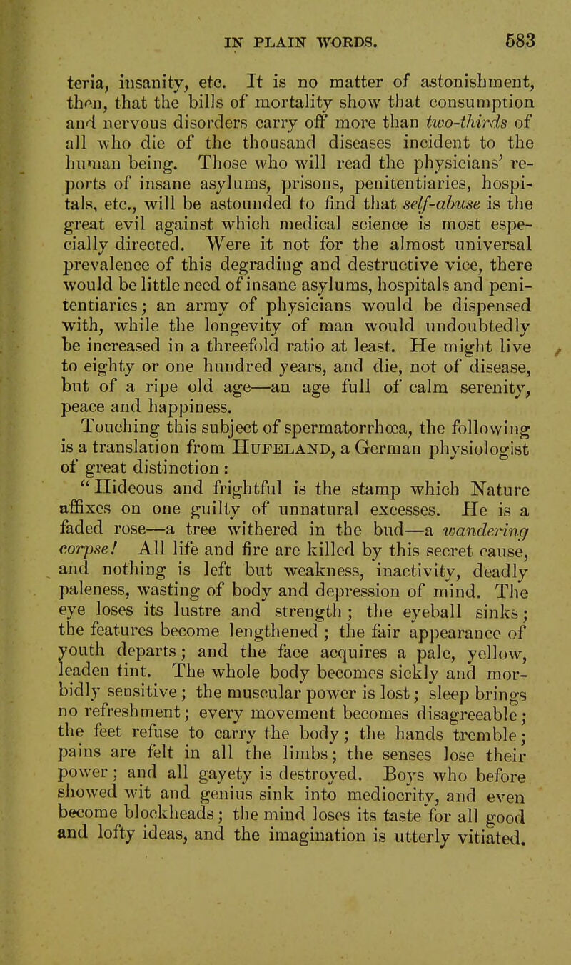 teria, insanity, etc. It is no matter of astonishment, then, that the bills of mortality show that consumption and nervous disorders carry off more than two-thirds of all who die of the thousand diseases incident to the human being. Those who will read the physicians' re- ports of insane asylums, prisons, penitentiaries, hospi- tals, etc., will be astounded to find that self-abuse is the great evil against which medical science is most espe- cially directed. Were it not for the almost universal prevalence of this degrading and destructive vice, there would be little need of insane asylums, hospitals and peni- tentiaries; an army of physicians would be dispensed with, while the longevity of man would undoubtedly be increased in a threefold ratio at least. He might live to eighty or one hundred years, and die, not of disease, but of a ripe old age—an age full of calm serenity, peace and happiness. Touching this subject of spermatorrhoea, the following is a translation from Hufeland, a German physiologist of great distinction: Hideous and frightful is the stamp which Nature affixes on one guilty of unnatural excesses. He is a faded rose—a tree withered in the bud—a wandering corpse! All life and fire are killed by this secret cause, and nothing is left but weakness, inactivity, deadly paleness, wasting of body and depression of mind. The eye loses its lustre and strength; the eyeball sinks; the features become lengthened ; the fair appearance of youth departs; and the face acquires a pale, yellow, leaden tint. The whole body becomes sickly and mor- bidly sensitive; the muscular power is lost; sleep brings no refreshment; every movement becomes disagreeable; the feet refuse to carry the body; the hands tremble; pains are felt in all the limbs; the senses lose their power; and all gayety is destroyed. Boys who before showed wit and genius sink into mediocrity, and even become blockheads; the mind loses its taste for all good and lofty ideas, and the imagination is utterly vitiated.