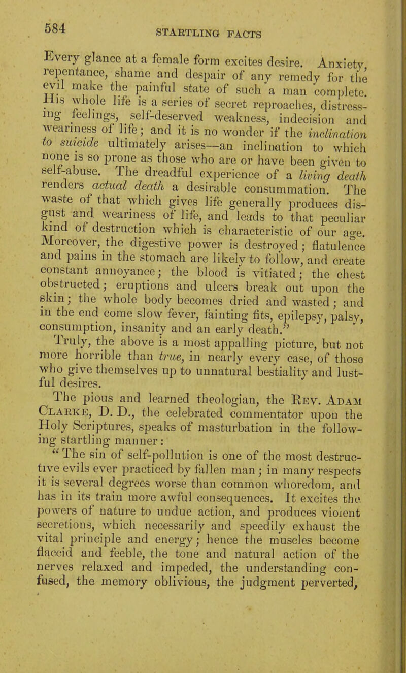 Every glance at a female form excites desire. Anxiety repentance, shame and despair of any remedy for the evil make the painful state of such a man complete Mis whole life is a series of secret reproaches, distress^ ing feelings, self-deserved weakness, indecision and weariness of life; and it is no wonder if the inclination to suicide ultimately arises—an inclination to which none is so prone as those who are or have been given to self-abuse. The dreadful experience of a living death renders actual death a desirable consummation. The waste of that which gives life generally produces dis- gust and weariness of life, and leads to that peculiar Kind of destruction which is characteristic of our age. Moreover, the digestive power is destroyed; flatulence and pains in the stomach are likely to follow, and create constant annoyance; the blood is vitiated; the chest obstructed; eruptions and ulcers break out upon the skin; the whole body becomes dried and wasted; and in the end come slow fever, fainting fits, epilepsy, palsy, consumption, insanity and an early death. Truly, the above is a most appalling picture, but not more horrible than true, in nearly every case, of those who give themselves up to unnatural bestiality and lust- ful desires. The pious and learned theologian, the Rev. Adam Clarke, D. D., the celebrated commentator upon the Holy Scriptures, speaks of masturbation in the follow- ing startling manner:  The sin of self-pollution is one of the most destruc- tive evils ever practiced by fallen man ; in many respects it is several degrees worse than common whoredom, and has in its train more awful consequences. It excites the powers of nature to undue action, and produces vioient secretions, which necessarily and speedily exhaust the vital principle and energy; hence the muscles become flaccid and feeble, the tone and natural action of the nerves relaxed and impeded, the understanding con- fused, the memory oblivious, the judgment perverted,