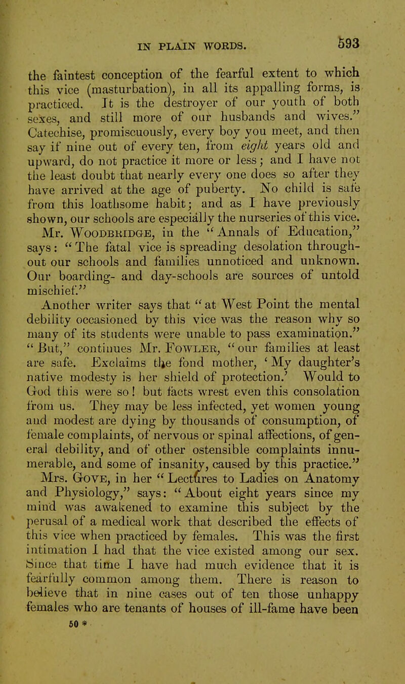 the faintest conception of the fearful extent to which this vice (masturbation), in all its appalling forms, is practiced. It is the destroyer of our youth of both sexes, and still more of our husbands and wives. Catechise, promiscuously, every boy you meet, and then say if nine out of every ten, from eight years old and upward, do not practice it more or less; and I have not the least doubt that nearly every one does so after they have arrived at the age of puberty. No child is sate from this loathsome habit; and as I have previously shown, our schools are especially the nurseries of this vice. Mr. Woodbridge, in the u Annals of Education, says:  The fatal vice is spreading desolation through- out our schools and families unnoticed and unknown. Our boarding- and day-schools are sources of untold mischief. Another writer says that  at West Point the mental debility occasioned by this vice was the reason why so many of its students were unable to pass examination.  But, continues Mr. Fowler,  our families at least are safe. Exclaims tlje fond mother, £ My daughter's native modesty is her shield of protection/ Would to God this were so! but facts wrest even this consolation from us. They may be less infected, yet women young and modest are dying by thousands of consumption, of female complaints, of nervous or spinal affections, of gen- eral debility, and of other ostensible complaints innu- merable, and some of insanity, caused by this practice. Mrs. Gove, in her  Lectures to Ladies on Anatomy and Physiology, says: About eight years since my mind was awakened to examine this subject by the perusal of a medical work that described the effects of this vice when practiced by females. This was the first intimation 1 had that the vice existed among our sex. Since that time I have had much evidence that it is fearfully common among them. There is reason to believe that in nine cases out of ten those unhappy females who are tenants of houses of ill-fame have been 60*