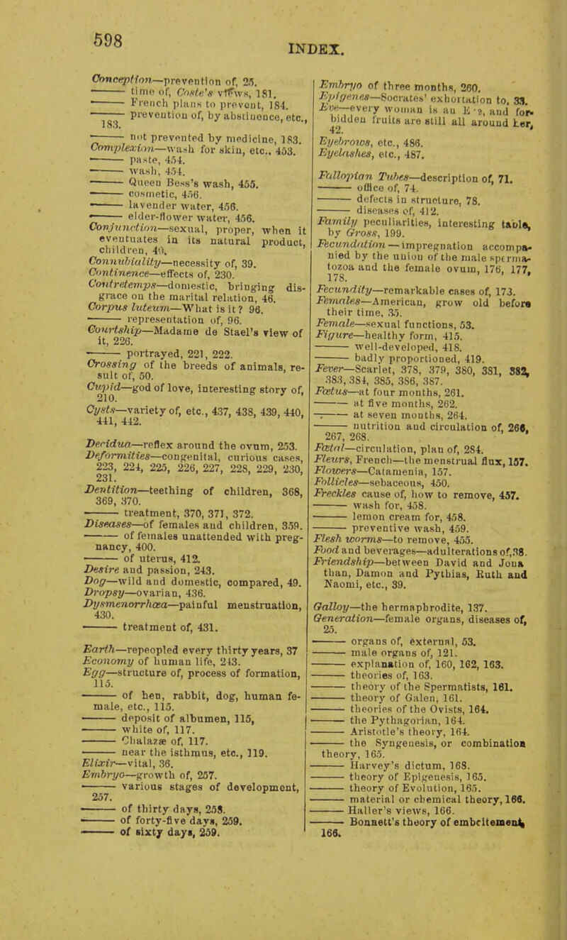 INDEX. Conception—prevention of, 25. ■ time of, Cnsle's vfPws, 181. —— French J>lans to prevent, 184. — prevention of, by abstinence, etc., 1 S3. not prevented bv medicine, 183. QampMilxm,—Wash for skin, etc.. 453 paste, 454. — wash, 454. Queen Bess's wash, 455. ■ cosmetic, 456. lavender water, 456. • elder-flower water, 456. Conjunction—sexual, proper, when it eventuates in its natural product, children, i\\ ' Connuhiality— necessity of, 39. Continence—effects of, 230. Contretemps—domestic, bringing dis- grace on the marital relation, 46. Corpus luteum—What is it ? 96. representation of, 96. Courtship—Madame de Stael's view of it, 226. portrayed, 221, 222. Crossing of the breeds of animals, re- sult of, 50. Cupid—god of love, interesting story of. 210. Cysts—variety of, etc., 437, 438, 439, 440, 441, 442. Decidua—reflex around the ovum, 253. Deformities—congenital, curious cases, 223, 224, 225, 226, 227, 228, 229, 230, 231. Dentition—teething of children, 368, 369, 370. treatment, 370, 371, 372. Diseases—of females and children, 359. of females unattended with preg- nancy, 400. of uterus, 412. Desire and passion, 243. Dog—wild and domestic, compared, 49. Dropsy—ovarian, 436. Dysmenorrhoea—painful menstruation, 430. treatment of, 431. Earth—repeopled every thirty years, 37 Economy of human life, 213. Egg—structure of, process of formation, 115. of hen, rabbit, dog, human fe- male, etc., 115. deposit of albumen, 115, white of, 117. Clialaza? of, 117. near the isthmus, etc., 119. Elixir— vital, 36. Embryo—growth of, 257. various stages of development, 257. of thirty days, 258. of forty-five days, 259. of sixty days, 259. Embryo of three months, 260. Epigenes Socrates' exhoitation to, 33 _,.v„,.y Wttmm il4 ilu K .?_ H1)j ^ hidden truits are still aU around her, Eyehrows, etc., 486. Eynlaslies, etc., 487. Fallopian Tubes—description of. 71. office of, 74. defects in structure, 78. diseases of, 412. Family peculiarities, interesting table, by Gross, 199. Fecundation — impregnation accompa- nied by the union of the male sperma- tozoa and the female ovum, 176. 177. 178. ' Fecundity—remarkable cases of, 173. Females—American, grow old before their time, .35. Female—sexual functions, 53. Figure—healthy form, 415. well-developed, 418. badlv proportioned, 419. Fever— Scarlet, 37S, 379, 380, 3S1, 882. 383, 3S4, 3S5, 3S6, 387. Foetus—at four months, 261. at five months, 262. —; at seven mouths, 264. nutrition and circulation of, 26C. 267, 268. Fatal—circulation, plau of, 2S4. Fleurs, French—the menstrual flux, 157. Flowers—Catameuia, 157. Follicles—sebaceous, 450. FreckUs cause of, how to remove, 457. wash for, 458. lemon cream for, 458. preventive wash, 459. Flesh worms—to remove, 455. Food and beverages—adulterations of,38. Friendship—between David and Jona than, Damon and Pythias, Kuth and Naomi, etc., 39. Galloy—the hermaphrodite, 137. Generation—female organs, diseases of, 25. ■ organs of, external, 53. male organs of, 121. explanation of, 160, 162, 163. theories of, 163. theory of the Spermatists, 161. theory of Galen, 161. theories of the Ovists, 164. the Pythagorian, 164. Aristotle's theory, 164. the Syngenesis, or combination theory, 165. Harvey's dictum, 168. theory of Epigenesis, 165. theory of Evolution, 16,). material or chemical theory, 166. Haller's views, 166. Bonnett's theory of embcitemen4 166,