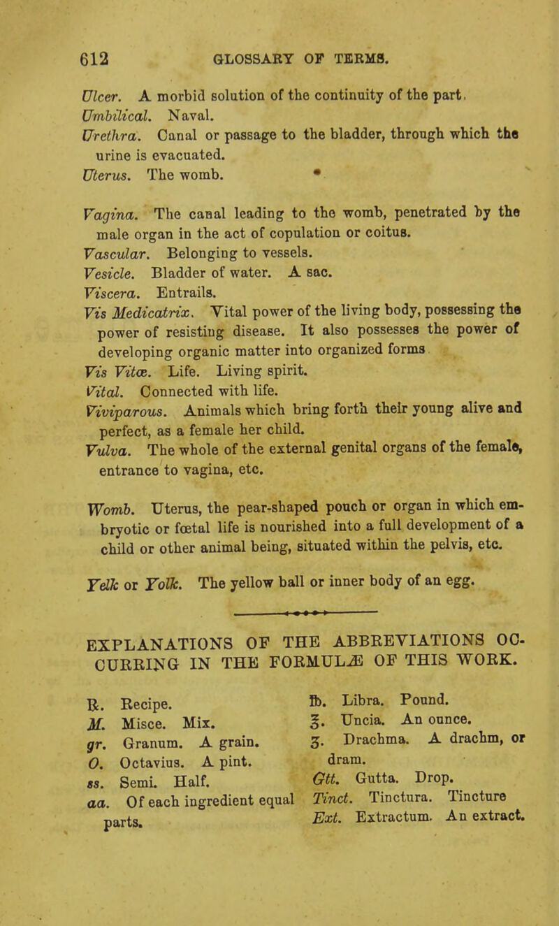 Ulcer. A morbid solution of the continuity of the part. Umbilical. Naval. Urethra. Canal or passage to the bladder, through which the urine is evacuated. Uterus. The womb. • Vagina. The canal leading to the womb, penetrated by the male organ in the act of copulation or coitus. Vascular. Belonging to vessels. Vesicle. Bladder of water. A sac. Viscera. Entrails. Vis Medicatrix. Vital power of the living body, possessing the power of resisting disease. It also possesses the power of developing organic matter into organized forms Vis Vitoe. Life. Living spirit. Vital. Connected with life. Viviparous. Animals which bring forth their young alive and perfect, as a female her child. Vulva. The whole of the external genital organs of the female, entrance to vagina, etc. Womb. Uterus, the pear-shaped pouch or organ in which em- bryotic or foetal life is nourished into a full development of a child or other animal being, situated within the pelvis, etc. Yelk or Yolk. The yellow ball or inner body of an egg. EXPLANATIONS OF THE ABBBEVIATIONS OC- CUEBING IN THE FOEMUL^l OF THIS WOEK. , Of each ingredient equal Tinct. Tinctura. Tincture R. Becipe. M. Misce. Mix. gr. Granum. A grain. O. Octavius. A pint. ts. Semi. Half. Ib. Libra. Pound. 3j. Uncia. An ounce. 3. Drachma. A drachm, or dram. Gtt. Gutta. Drop. parts. Ext. Extractum. An extract.